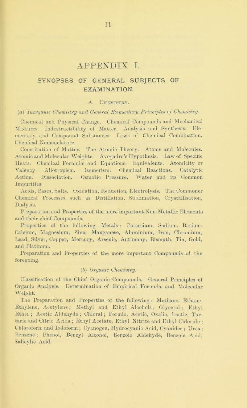 APPENDIX I. SYNOPSES OF GENERAL SUBJECTS OF EXAMINATION. A. Chemistry. (a) Inorganic Chemistry and General Elementary Principles of Chemistry. Chemical and Physical Change. Chemical Compounds and Mechanical Mixtures. Indestructibility of Matter. Analysis and Synthesis. Ele- mentary and Compound Substances. Laws of Chemical Combination. Chemical Nomenclature. Constitution of Matter. The Atomic Theory. Atoms and Molecules. Atomic and Molecular Weights. Avogadro’s Hypothesis. Law of Specific Heats. Chemical Formulae and Equations. Equivalents. Atomicity or Valency. Allotropism. Isomerism. Chemical Reactions. Catalytic Action. Dissociation. Osmotic Pressure. Water and its Common Impurities. Acids, Bases, Salts. Oxidation, Reduction, Electrolysis. The Commoner Chemical Processes such as Distillation, Sublimation, Crystallisation, Dialysis. Preparation and Properties of the more important Non-Metallic Elements and their chief Compounds. Properties of the following Metals : Potassium, Sodium, Barium, Calcium, Magnesium, Zinc, Manganese, Aluminium, Iron, Chromium, Lead, Silver, Copper, Mercury, Arsenic, Antimony, Bismuth, Tin, Gold, and Platinum. Preparation and Properties of the more important Compounds of the foregoing. (b) Organic Chemistry. Classification of the Chief Organic Compounds. General Principles of Organic Analysis. Determination of Empirical Formulae and Molecular Weight. The Preparation and Properties of the following : Methane, Ethane, Ethylene, Acetylene; Methyl and Ethyl Alcohols; Glycerol; Ethyl Ether; Acetic Aldehyde ; Chloral; Formic, Acetic, Oxalic, Lactic, Tar- taric and Citric Acids ; Ethyl Acetate, Ethyl Nitrite and Ethyl Chloride ; Chloroform and Iodoform ; Cyanogen, Hydrocyanic Acid, Cyanides ; Urea; Benzene; Phenol, Benzyl Alcohol, Benzoic Aldehyde, Benzoic Acid, Salicylic Acid.