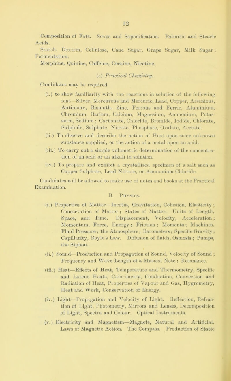 Composition of Fats. Soaps and Saponification. Palmitic and Stearic Acids. Starch, Dextrin, Cellulose, Cane Sugar, Grape Sugar, Milk Sugar; Fermentation. Morphine, Quinine, Caffeine, Cocaine, Nicotine. (c) Practical Chemistry. Candidates may be required (i.) to show familiarity with the reactions in solution of the following ions—Silver, Mercurous and Mercuric, Lead, Copper, Arsenious, Antimony, Bismuth, Zinc, Ferrous and Ferric, Aluminium, Chromium, Barium, Calcium, Magnesium, Ammonium, Potas- sium, Sodium ; Carbonate, Chloride, Bromide, Iodide, Chlorate, Sulphide, Sulphate, Nitrate, Phosphate, Oxalate, Acetate. (ii.) To observe and describe the action of Heat upon some unknown substance supplied, or the action of a metal upon an acid. (iii.) To carry out a simple volumetric determination of the concentra- tion of an acid or an alkali in solution. (iv.) To prepare and exhibit a crystallised specimen of a salt such as Copper Sulphate, Lead Nitrate, or Ammonium Chloride. Candidates will be allowed to make use of notes and books at the Practical Examination. B. Physics. (i.) Properties of Matter—Inertia, Gravitation, Cohesion, Elasticity; Conservation of Matter; States of Matter. Units of Length, Space, and Time. Displacement, Velocity, Acceleration; Momentum, Force, Energy ; Friction ; Moments ; Machines. Fluid Pressure; the Atmosphere; Barometers; Specific Gravity ; Capillarity, Boyle’s Law. Diffusion of fluids, Osmosis ; Pumps, the Siphon. (ii.) Sound—Production and Propagation of Sound, Velocity of Sound ; Frequency and Wave-Length of a Musical Note ; Resonance. (iii.) Heat—Effects of Heat, Temperature and Thermometry, Specific and Latent Heats, Calorimetry, Conduction, Convection and Radiation of Heat, Properties of Vapour and Gas, Hygrometry, Heat and Work, Conservation of Energy. (iv.) Light—Propagation and Velocity of Light. Reflection, Refrac- tion of Light, Photometry, Mirrors and Lenses, Decomposition of Light, Spectra and Colour. Optical Instruments. (v.) Electricity and Magnetism—Magnets, Natural and Artificial. Laws of Magnetic Action. The Compass. Production of Static