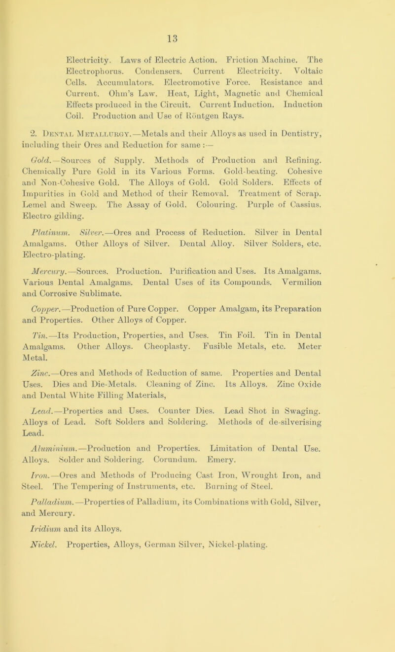 Electricity. Laws of Electric Action. Friction Machine. The Electrophorus. Condenser’s. Current Electricity. Voltaic Cells. Accumulators. Electromotive Force. Resistance and Current. Ohm’s Law. Heat, Light, Magnetic and Chemical Effects produced in the Circuit. Current Induction. Induction Coil. Production and Use of Rontgen Rays. 2. Dental Metallurgy.—Metals and their Alloys as used in Dentistry, including their Ores and Reduction for same : — Gold. — Sources of Supply. Methods of Production and Refining. Chemically Pure Gold in its Various Forms. Gold-beating. Cohesive and Non-Cohesive Gold. The Alloys of Gold. Gold Solders. Effects of Impurities in Gold and Method of their Removal. Treatment of Scrap. Lemel and Sweep. The Assay of Gold. Colouring. Purple of Cassius. Electro gilding. Platinum. Silver.—Ores and Process of Reduction. Silver in Dental Amalgams. Other Alloys of Silver. Dental Alloy. Silver Solders, etc. Electro-plating. Mercury.—Sources. Production. Purification and Uses. Its Amalgams. Various Dental Amalgams. Dental Uses of its Compounds. Vermilion and Corrosive Sublimate. Copper.—Production of Pure Copper. Copper Amalgam, its Preparation and Properties. Other Alloys of Copper. Tin.—Its Production, Properties, and Uses. Tin Foil. Tin in Dental Amalgams. Other Alloys. Cheoplasty. Fusible Metals, etc. Meter Metal. Zinc.—Ores and Methods of Reduction of same. Properties and Dental Uses. Dies and Die-Metals. Cleaning of Zinc. Its Alloys. Zinc Oxide and Dental White Filling Materials, Lead.—Properties and Uses. Counter Dies. Lead Shot in Swaging. Alloys of Lead. Soft Solders and Soldering. Methods of de-silverising Lead. Aluminium.—Production and Properties. Limitation of Dental Use. Alloys. Solder and Soldering. Corundum. Emery. Iron.—Ores and Methods of Producing Cast Iron, Wrought Iron, and Steel. The Tempering of Instruments, etc. Burning of Steel. Palladium.—Properties of Palladium, its Combinations with Gold, Silver, and Mercury. Iridium and its Alloys. Nickel. Properties, Alloys, German Silver, Nickel-plating.