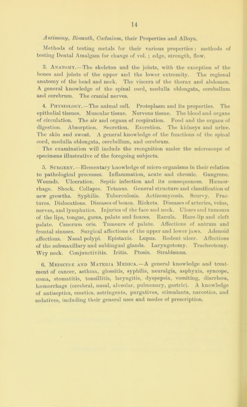 Antimony, Bismuth, Cadmium, their Properties and Alloys. Methods of testing metals for their various properties: methods of testing Dental Amalgam for change of vol. ; edge, strength, flow. 3. Anatomy.—The skeleton and the joints, with the exception of the bones and joints of the upper and the lower extremity. The regional anatomy of the head and neck. The viscera of the thorax and abdomen. A general knowledge of the spinal cord, medulla oblongata, cerebellum and cerebrum. The cranial nerves. 4. Physiology.—The animal cell. Protoplasm and its properties. The epithelial tissues. Muscular tissue. Nervous tissue. The blood and organs of circulation. The air and organs of respiration. Food and the organs of digestion. Absorption. Secretion. Excretion. The kidneys and urine. The skin and sweat. A general knowledge of the functions of the spinal cord, medulla oblongata, cerebellum, and cerebrum. The examination will include the recognition under the microscope of specimens illustrative of the foregoing subjects. 5. Surgery.—Elementary knowledge of micro-organisms in their relation to pathological processes. Inflammation, acute and chronic. Gangrene. Wounds. Ulceration. Septic infection and its consequences. Haemor- rhage. Shock. Collapse. Tetanus. General structure and classification of new growths. Syphilis. Tuberculosis. Actinomycosis. Scurvy. Frac- tures. Dislocations. Diseases of bones. Rickets. Diseases of arteries, veins, nerves, and lymphatics. Injuries of the face and neck. Ulcers and tumours of the lips, tongue, gums, palate and fauces. Ranula. Hare-lip and cleft palate. Cancrum oris. Tumours of palate. Affections of antrum and frontal sinuses. Surgical affections of the upper and lower jaws. Adenoid affections. Nasal polypi. Epistaxis. Lupus. Rodent ulcer. Affections of the submaxillary and sublingual glands. Laryngotomy. Tracheotomy. Wry neck. Conjunctivitis. Iritis. Ptosis. Strabismus. 6. Medicine and Materia Medica.—A general knowledge and treat- ment of cancer, asthma, glossitis, syphilis, neuralgia, asphyxia, syncope, coma, stomatitis, tonsillitis, laryngitis, dyspepsia, vomiting, diarrhoea, haemorrhage (cerebral, nasal, alveolar, pulmonary, gastric). A knowledge of antiseptics, emetics, astringents, purgatives, stimulants, narcotics, and sedatives, including their general uses and modes of prescription.