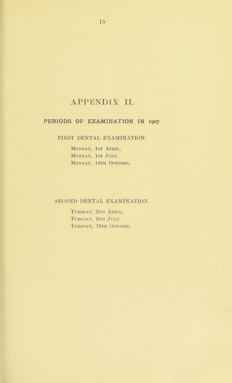 APPENDIX II. PERIODS OF EXAMINATION IN 1907. FIRST DENTAL EXAMINATION. Monday, 1st April. Monday, 1st July. Monday, 14th October. SECOND DENTAL EXAMINATION. Tuesday, 2nd April. Tuesday, 2nd July. Tuesday, 15th October.