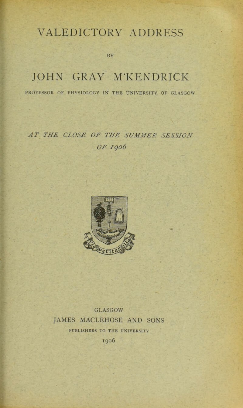 BY JOHN GRAY M'KENDRICK PROFESSOR OF PHYSIOLOGY IN THE UNIVERSITY OF GLASGOW AT THE CLOSE OF THE SUMMER SESSION OF 1906 GLASGOW JAMES MACLEHOSE AND SONS PUBLISHERS TO THE UNIVERSITY