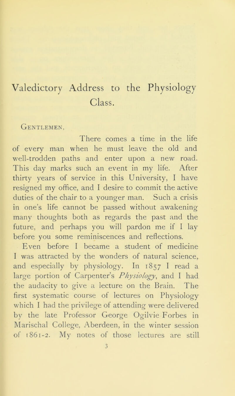Valedictory Address to the Physiology Class. Gentlemen, There comes a time in the life of every man when he must leave the old and well-trodden paths and enter upon a new road. This day marks such an event in my life. After thirty years of service in this University, I have resigned my office, and I desire to commit the active duties of the chair to a younger man. Such a crisis in one’s life cannot be passed without awakening many thoughts both as regards the past and the future, and perhaps you will pardon me if I lay before you some reminiscences and reflections. Even before I became a student of medicine I was attracted by the wonders of natural science, and especially by physiology. In 1857 I read a large portion of Carpenter’s Physiology, and I had the audacity to give a lecture on the Brain. The first systematic course of lectures on Physiology which I had the privilege of attending were delivered by the late Professor George Ogilvie Forbes in Marischal College, Aberdeen, in the winter session of 1861-2. My notes of those lectures are still