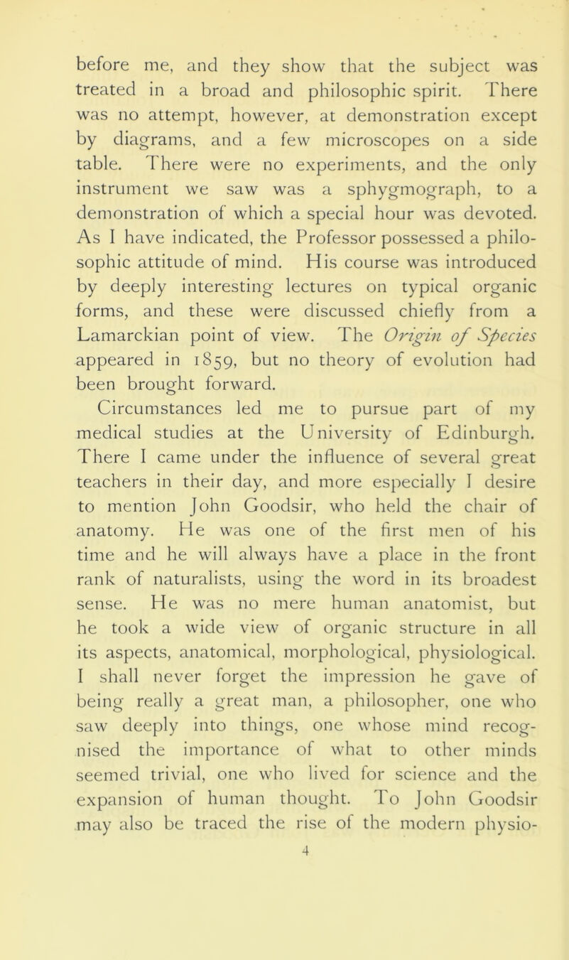 before me, and they show that the subject was treated in a broad and philosophic spirit. There was no attempt, however, at demonstration except by diagrams, and a few microscopes on a side table. There were no experiments, and the only instrument we saw was a sphygmograph, to a demonstration of which a special hour was devoted. As I have indicated, the Professor possessed a philo- sophic attitude of mind. His course was introduced by deeply interesting lectures on typical organic forms, and these were discussed chiefly from a Lamarckian point of view. The Origin of Species appeared in 1859, but no theory of evolution had been brought forward. Circumstances led me to pursue part of my medical studies at the University of Edinburgh. There I came under the influence of several great teachers in their day, and more especially I desire to mention John Goodsir, who held the chair of anatomy. He was one of the first men of his time and he will always have a place in the front rank of naturalists, using the word in its broadest sense. He was no mere human anatomist, but he took a wide view of organic structure in all its aspects, anatomical, morphological, physiological. I shall never forget the impression he gave of being really a great man, a philosopher, one who saw deeply into things, one whose mind recog- nised the importance of what to other minds seemed trivial, one who lived for science and the expansion of human thought. To John Goodsir may also be traced the rise of the modern physio-