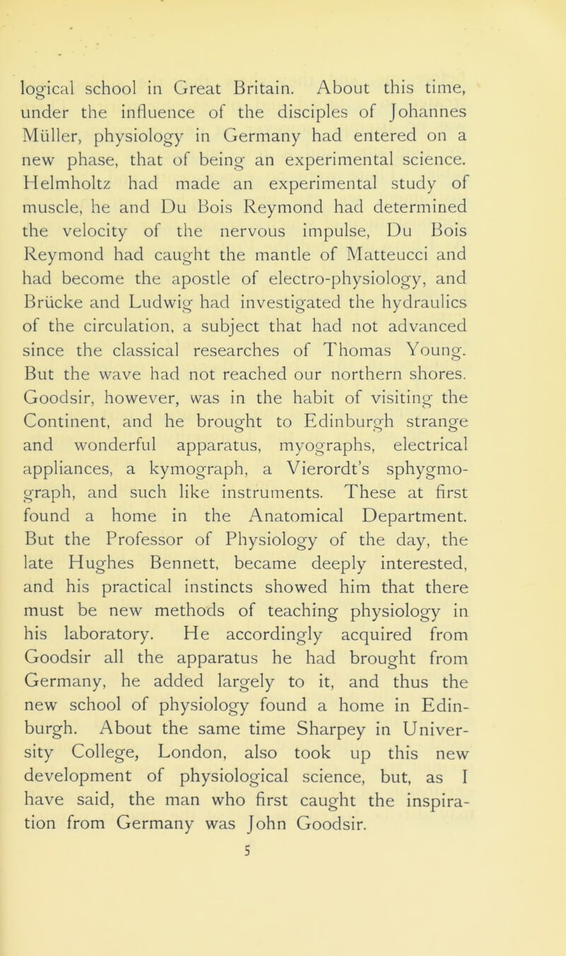 logical school in Great Britain. About this time, under the influence of the disciples of Johannes Muller, physiology in Germany had entered on a new phase, that of being an experimental science. Helmholtz had made an experimental study of muscle, he and Du Bois Reymond had determined the velocity of the nervous impulse, Du Bois Reymond had caught the mantle of Matteucci and had become the apostle of electro-physiology, and Briicke and Ludwig had investigated the hydraulics of the circulation, a subject that had not advanced since the classical researches of Thomas Young. But the wave had not reached our northern shores. Goodsir, however, was in the habit of visiting the Continent, and he brought to Edinburgh strange and wonderful apparatus, myographs, electrical appliances, a kymograph, a Vierordt’s sphygmo- graph, and such like instruments. These at first found a home in the Anatomical Department. But the Professor of Physiology of the day, the late Hughes Bennett, became deeply interested, and his practical instincts showed him that there must be new methods of teaching physiology in his laboratory. He accordingly acquired from Goodsir all the apparatus he had brought from Germany, he added largely to it, and thus the new school of physiology found a home in Edin- burgh. About the same time Sharpey in Univer- sity College, London, also took up this new development of physiological science, but, as I have said, the man who first caught the inspira- tion from Germany was John Goodsir.