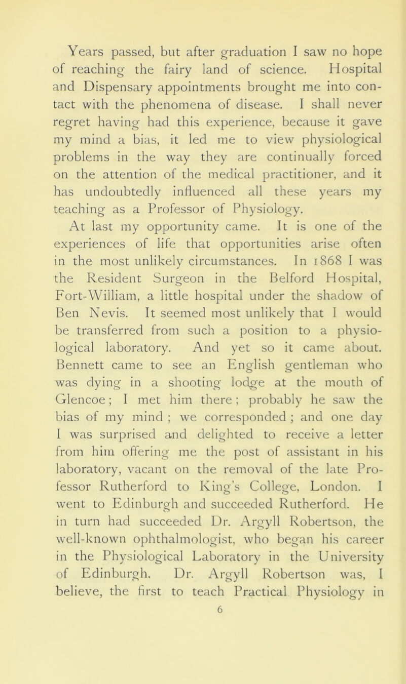 Years passed, but after graduation I saw no hope of reaching the fairy land of science. Hospital and Dispensary appointments brought me into con- tact with the phenomena of disease. I shall never regret having had this experience, because it gave my mind a bias, it led me to view physiological problems in the way they are continually forced on the attention of the medical practitioner, and it has undoubtedly influenced all these years my teaching as a Professor of Physiology. At last my opportunity came. It is one of the experiences of life that opportunities arise often in the most unlikely circumstances. In 1868 I was the Resident Surgeon in the Belford Hospital, Fort-William, a little hospital under the shadow of Ben Nevis. It seemed most unlikely that I would be transferred from such a position to a physio- logical laboratory. And yet so it came about. Bennett came to see an English gentleman who was dying in a shooting lodge at the mouth of Glencoe; I met him there; probably he saw the bias of my mind ; we corresponded ; and one day I was surprised and delighted to receive a letter from him offering me the post of assistant in his laboratory, vacant on the removal of the late Pro- fessor Rutherford to King’s College, London. I went to Edinburgh and succeeded Rutherford. He in turn had succeeded Dr. Argyll Robertson, the well-known ophthalmologist, who began his career in the Physiological Laboratory in the University of Edinburgh. Dr. Argyll Robertson was, I believe, the first to teach Practical Physiology in