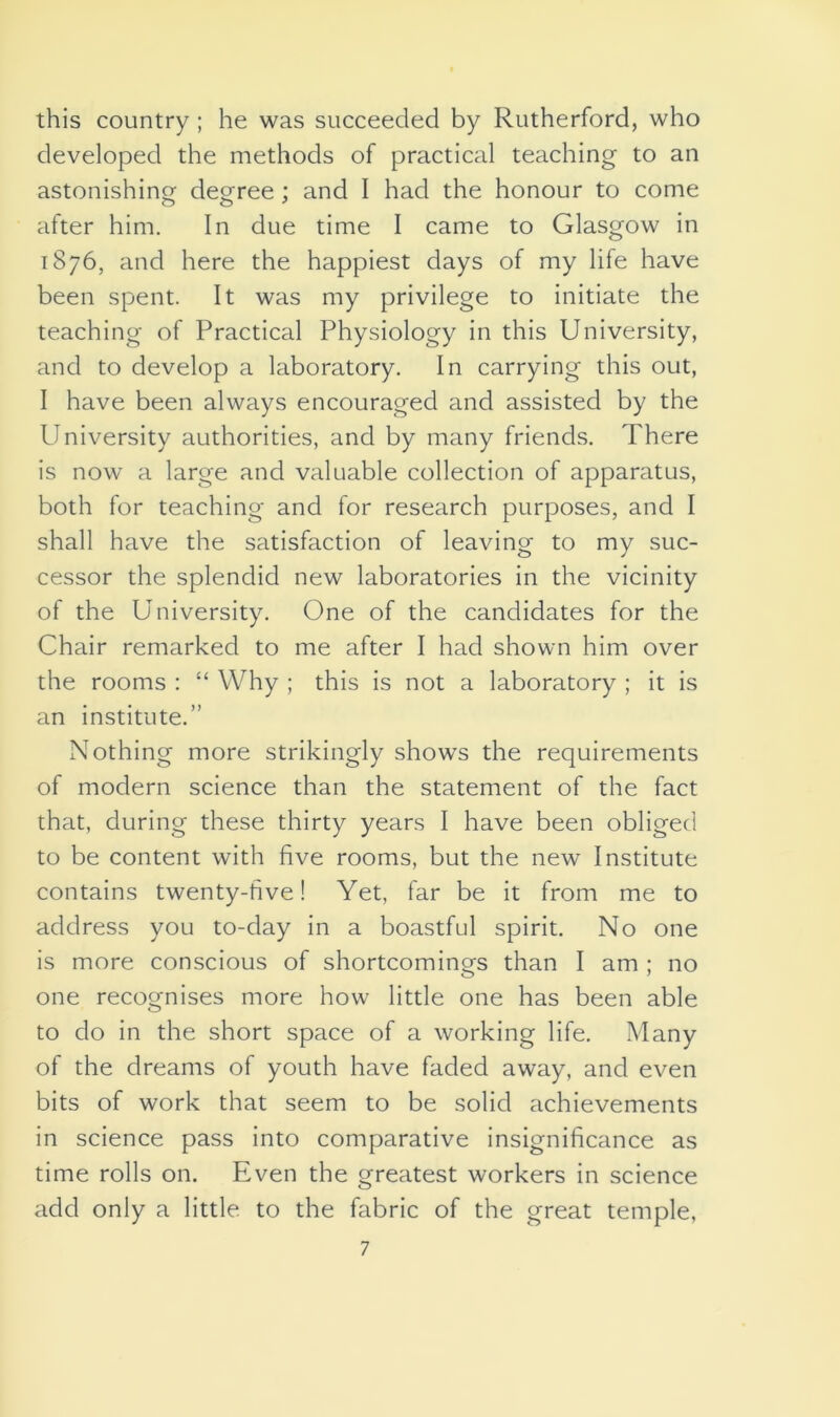 this country; he was succeeded by Rutherford, who developed the methods of practical teaching to an astonishing degree : and I had the honour to come after him. In due time I came to Glasgow in 1876, and here the happiest days of my life have been spent. It was my privilege to initiate the teaching of Practical Physiology in this University, and to develop a laboratory. In carrying this out, I have been always encouraged and assisted by the University authorities, and by many friends. There is now a large and valuable collection of apparatus, both for teaching and for research purposes, and I shall have the satisfaction of leaving to my suc- cessor the splendid new laboratories in the vicinity of the University. One of the candidates for the Chair remarked to me after I had shown him over the rooms : “ Why ; this is not a laboratory ; it is an institute.” Nothing more strikingly shows the requirements of modern science than the statement of the fact that, during these thirty years I have been obliged to be content with five rooms, but the new Institute contains twenty-five! Yet, far be it from me to address you to-day in a boastful spirit. No one is more conscious of shortcomings than I am ; no one recognises more how little one has been able to do in the short space of a working life. Many of the dreams of youth have faded away, and even bits of work that seem to be solid achievements in science pass into comparative insignificance as time rolls on. Even the greatest workers in science add only a little to the fabric of the great temple,