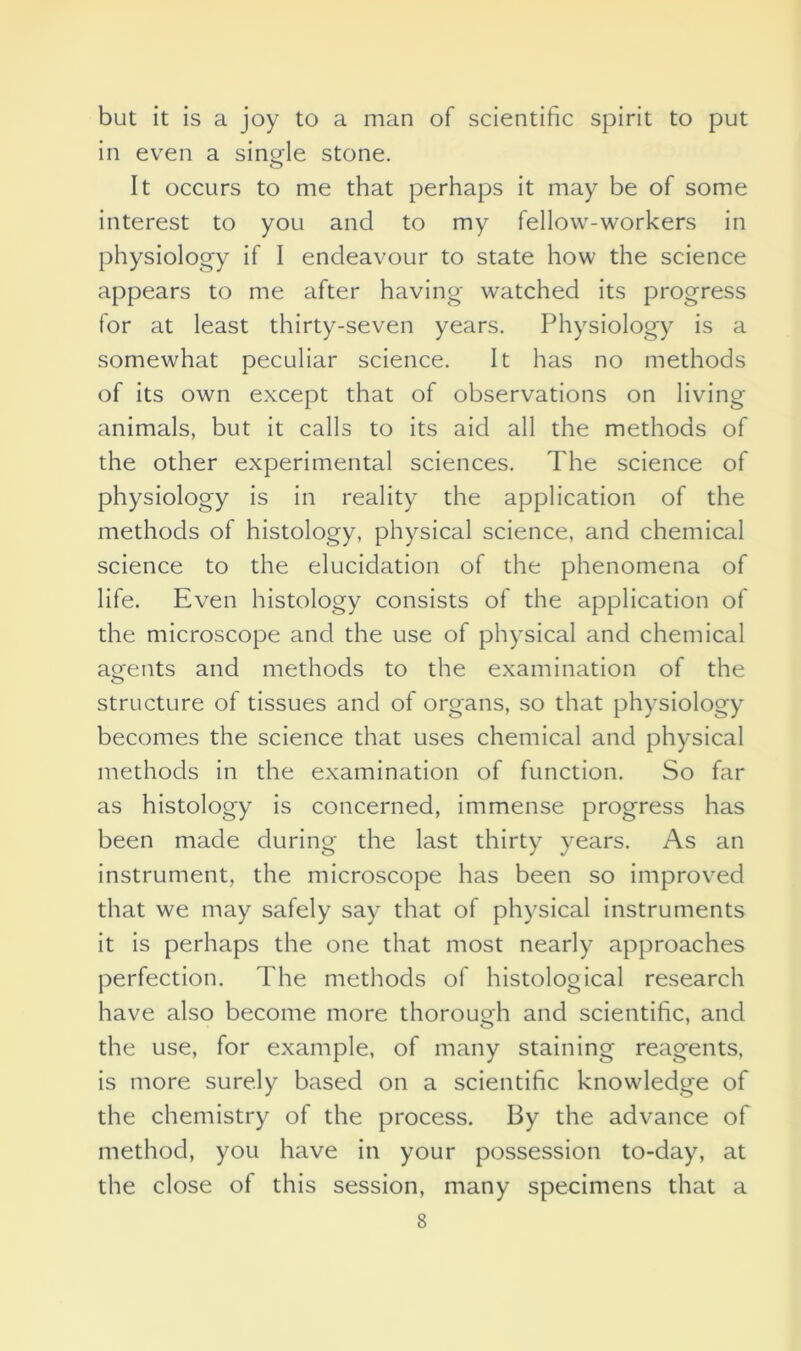 but it is a joy to a man of scientific spirit to put in even a single stone. It occurs to me that perhaps it may be of some interest to you and to my fellow-workers in physiology if 1 endeavour to state how the science appears to me after having watched its progress for at least thirty-seven years. Physiology is a somewhat peculiar science. It has no methods of its own except that of observations on living animals, but it calls to its aid all the methods of the other experimental sciences. The science of physiology is in reality the application of the methods of histology, physical science, and chemical science to the elucidation of the phenomena of life. Even histology consists of the application of the microscope and the use of physical and chemical agents and methods to the examination of the structure of tissues and of organs, so that physiology becomes the science that uses chemical and physical methods in the examination of function. So far as histology is concerned, immense progress has been made during the last thirty years. As an instrument, the microscope has been so improved that we may safely say that of physical instruments it is perhaps the one that most nearly approaches perfection. The methods of histological research have also become more thorough and scientific, and the use, for example, of many staining reagents, is more surely based on a scientific knowledge of the chemistry of the process. By the advance of method, you have in your possession to-day, at the close of this session, many specimens that a