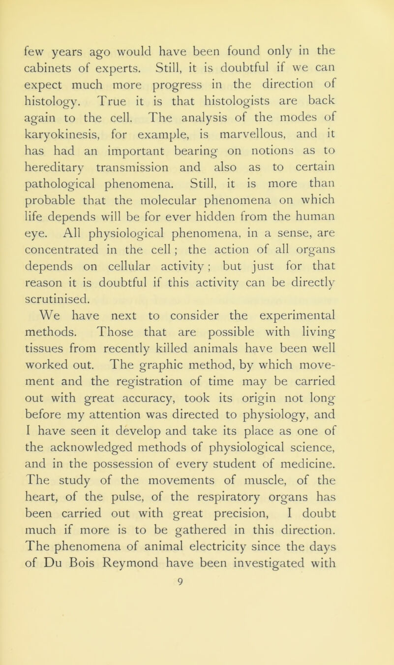 few years ago would have been found only in the cabinets of experts. Still, it is doubtful if we can expect much more progress in the direction of histology. True it is that histologists are back again to the cell. The analysis of the modes of karyokinesis, for example, is marvellous, and it has had an important bearing on notions as to hereditary transmission and also as to certain pathological phenomena. Still, it is more than probable that the molecular phenomena on which life depends will be for ever hidden from the human eye. All physiological phenomena, in a sense, are concentrated in the cell ; the action of all organs depends on cellular activity; but just for that reason it is doubtful if this activity can be directly scrutinised. We have next to consider the experimental methods. Those that are possible with living tissues from recently killed animals have been well worked out. The graphic method, by which move- ment and the registration of time may be carried out with great accuracy, took its origin not long before my attention was directed to physiology, and I have seen it develop and take its place as one of the acknowledged methods of physiological science, and in the possession of every student of medicine. The study of the movements of muscle, of the heart, of the pulse, of the respiratory organs has been carried out with great precision, I doubt much if more is to be gathered in this direction. The phenomena of animal electricity since the days of Du Bois Reymond have been investigated with