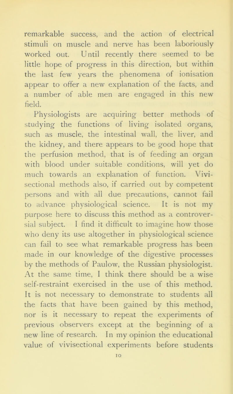 remarkable success, and the action of electrical stimuli on muscle and nerve has been laboriously worked out. Until recently there seemed to be little hope of progress in this direction, but within the last few years the phenomena of ionisation appear to offer a new explanation of the facts, and a number of able men are engaged in this new o o field. Physiologists are acquiring better methods of studying the functions of living isolated organs, such as muscle, the intestinal wall, the liver, and the kidney, and there appears to be good hope that the perfusion method, that is of feeding an organ with blood under suitable conditions, will yet do much towards an explanation of function. Vivi- sectional methods also, if carried out by competent persons and with ail due precautions, cannot fail to advance physiological science. It is not my purpose here to discuss this method as a controver- sial subject. I find it difficult to imagine how those who deny its use altogether in physiological science can fail to see what remarkable progress has been made in our knowledge of the digestive processes by the methods of Paulow, the Russian physiologist. At the same time, I think there should be a wise self-restraint exercised in the use of this method. It is not necessary to demonstrate to students all the facts that have been gained by this method, nor is it necessary to repeat the experiments of previous observers except at the beginning of a new line of research. In my opinion the educational value of vivisectional experiments before students IO