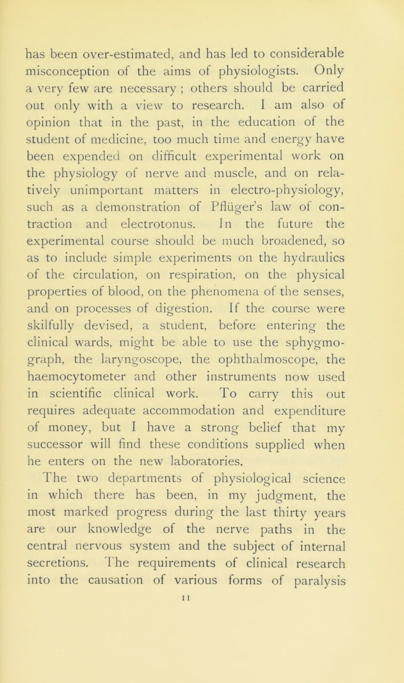 has been over-estimated, and has led to considerable misconception of the aims of physiologists. Only a very few are necessary ; others should be carried out only with a view to research. I am also of opinion that in the past, in the education of the student of medicine, too much time and energy have been expended on difficult experimental work on the physiology of nerve and muscle, and on rela- tively unimportant matters in electro-physiology, such as a demonstration of Pfliiger’s law of con- traction and electrotonus. In the future the experimental course should be much broadened, so as to include simple experiments on the hydraulics of the circulation, on respiration, on the physical properties of blood, on the phenomena of the senses, and on processes of digestion. If the course were skilfully devised, a student, before entering the clinical wards, might be able to use the sphygmo- graph, the laryngoscope, the ophthalmoscope, the haemocytometer and other instruments now used in scientific clinical work. To carry this out requires adequate accommodation and expenditure of money, but I have a strong belief that my successor will find these conditions supplied when he enters on the new laboratories. The two departments of physiological science in which there has been, in my judgment, the most marked progress during the last thirty years are our knowledge of the nerve paths in the central nervous system and the subject of internal secretions. The requirements of clinical research into the causation of various forms of paralysis