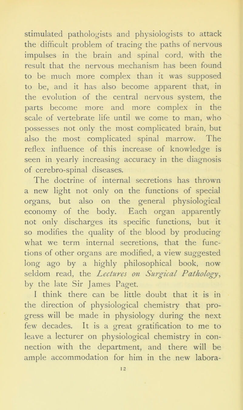 stimulated pathologists and physiologists to attack the difficult problem of tracing the paths of nervous impulses in the brain and spinal cord, with the result that the nervous mechanism has been found to be much more complex than it was supposed to be, and it has also become apparent that, in the evolution of the central nervous system, the parts become more and more complex in the scale of vertebrate life until we come to man, who possesses not only the most complicated brain, but also the most complicated spinal marrow. The reflex influence of this increase of knowledge is seen in yearly increasing accuracy in the diagnosis of cerebro-spinal diseases. The doctrine of internal secretions has thrown a new light not only on the functions of special organs, but also on the general physiological economy of the body. Each organ apparently not only discharges its specific functions, but it so modifies the quality of the blood by producing what we term internal secretions, that the func- tions of other organs are modified, a view suggested long ago by a highly philosophical book, now seldom read, the Lectures on Surgical Pathology, by the late Sir James Paget. I think there can be little doubt that it is in the direction of physiological chemistry that pro- gress will be made in physiology during the next few decades. It is a great gratification to me to leave a lecturer on physiological chemistry in con- nection with the department, and there will be ample accommodation for him in the new labora-