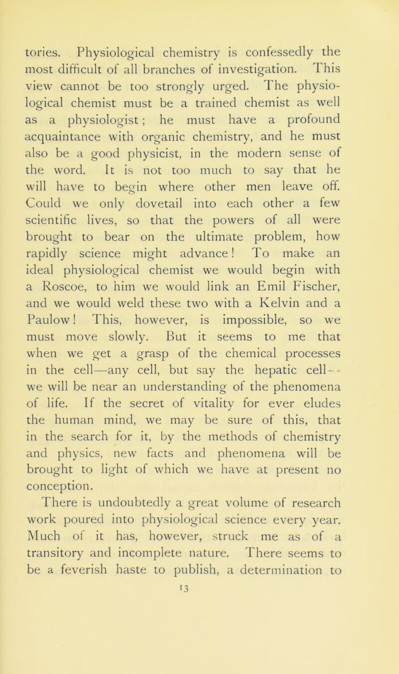 tories. Physiological chemistry is confessedly the most difficult of all branches of investigation. T his view cannot be too strongly urged. The physio- logical chemist must be a trained chemist as well as a physiologist; he must have a profound acquaintance with organic chemistry, and he must also be a good physicist, in the modern sense of the word. It is not too much to say that he will have to begin where other men leave off. Could we only dovetail into each other a few scientific lives, so that the powers of all were brought to bear on the ultimate problem, how rapidly science might advance! To make an ideal physiological chemist we would begin with a Roscoe, to him we would link an Emil F'ischer, and we would weld these two with a Kelvin and a Paulow! This, however, is impossible, so we must move slowly. But it seems to me that when we get a grasp of the chemical processes in the cell—any cell, but say the hepatic cell-- we will be near an understanding of the phenomena of life. If the secret of vitality for ever eludes the human mind, we may be sure of this, that in the search for it, by the methods of chemistry and physics, new facts and phenomena will be brought to light of which we have at present no conception. There is undoubtedly a great volume of research work poured into physiological science every year. Much of it has, however, struck me as of a transitory and incomplete nature. There seems to be a feverish haste to publish, a determination to