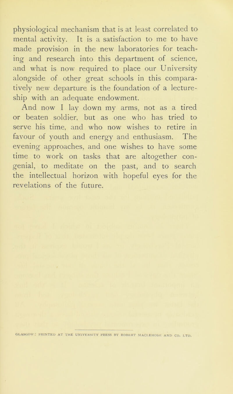physiological mechanism that is at least correlated to mental activity. It is a satisfaction to me to have made provision in the new laboratories for teach- ing and research into this department of science, and what is now required to place our University alongside of other great schools in this compara- tively new departure is the foundation of a lecture- ship with an adequate endowment. And now I lay down my arms, not as a tired or beaten soldier, but as one who has tried to serve his time, and who now wishes to retire in favour of youth and energy and enthusiasm. The evening approaches, and one wishes to have some time to work on tasks that are altogether con- genial, to meditate on the past, and to search the intellectual horizon with hopeful eyes for the revelations of the future. GLASGOW: PRINTED AT THE UNIVERSITY PRESS BY ROBERT MACI.EHOSK AND CO. LTD.