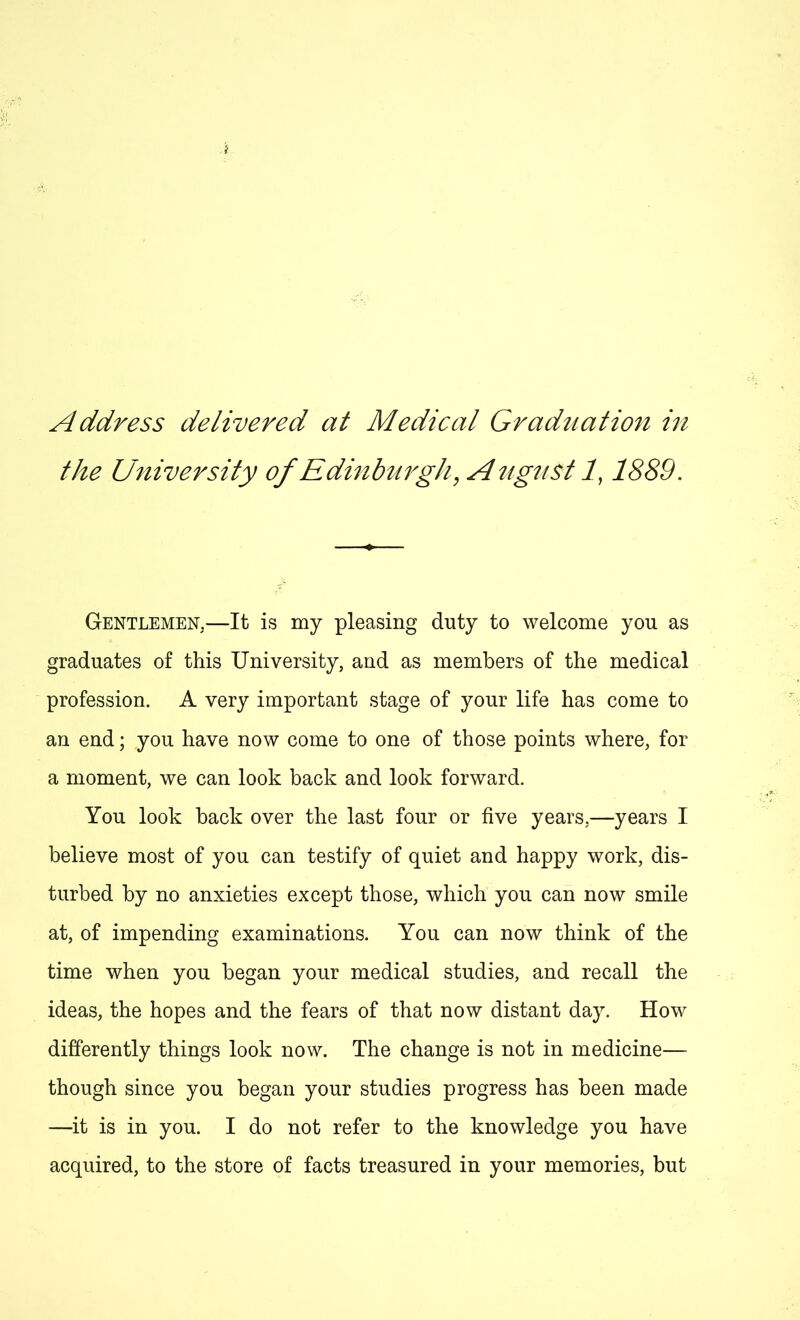 the University of Edinburgh, A ugust 1,1889. Gentlemen,—It is my pleasing duty to welcome you as graduates of this University, and as members of the medical profession. A very important stage of your life has come to an end; you have now come to one of those points where, for a moment, we can look back and look forward. You look back over the last four or five years.—years I believe most of you can testify of quiet and happy work, dis- turbed by no anxieties except those, which you can now smile at, of impending examinations. You can now think of the time when you began your medical studies, and recall the ideas, the hopes and the fears of that now distant day. How differently things look now. The change is not in medicine— though since you began your studies progress has been made —it is in you. I do not refer to the knowledge you have acquired, to the store of facts treasured in your memories, but