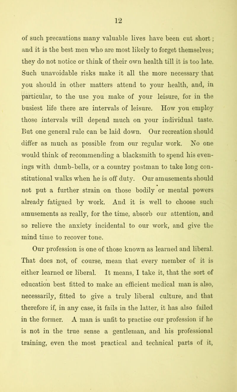 of such precautions many valuable lives have been cut short; and it is the best men who are most likely to forget themselves; they do not notice or think of their own health till it is too late. Such unavoidable risks make it all the more necessary that you should in other matters attend to your health, and, in particular, to the use you make of your leisure, for in the busiest life there are intervals of leisure. How you employ those intervals will depend much on your individual taste. But one general rule can be laid down. Our recreation should differ as much as possible from our regular work. No one would think of recommending a blacksmith to spend his even- ings with dumb-bells, or a country postman to take long con- stitutional walks when he is off duty. Our amusements should not put a further strain on those bodily or mental powers already fatigued by work. And it is well to choose such amusements as really, for the time, absorb our attention, and so relieve the anxiety incidental to our work, and give the mind time to recover tone. Our profession is one of those known as learned and liberal. That does not, of course, mean that every member of it is either learned or liberal. It means, I take it, that the sort of education best fitted to make an efficient medical man is also, necessarily, fitted to give a truly liberal culture, and that therefore if, in any case, it fails in the latter, it has also failed in the former. A man is unfit to practise our profession if he is not in the true sense a gentleman, and his professional training, even the most practical and technical parts of it,