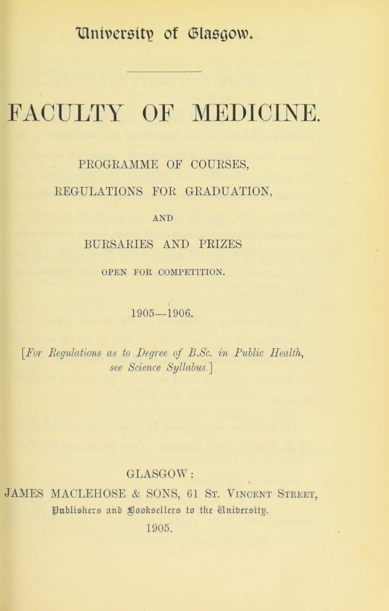 1[lmvcrsit\> of (Blasijow FACULTY OF MEDICINE. PROGRAMME OF COURSES, REGULATIONS FOR GRADUATION, AND BURSARIES AND PRIZES OPEN FOR COMPETITION. 1905—1906. [For Regulations as to Degree of B.Sc. in Public Health, see Science Syllabus.] GLASGOW : i JAMES MACLEHOSE & SONS, 61 St. Vincent Street, fJublishcrs ;tnb booksellers to the Slnibcrsitg. 1905.