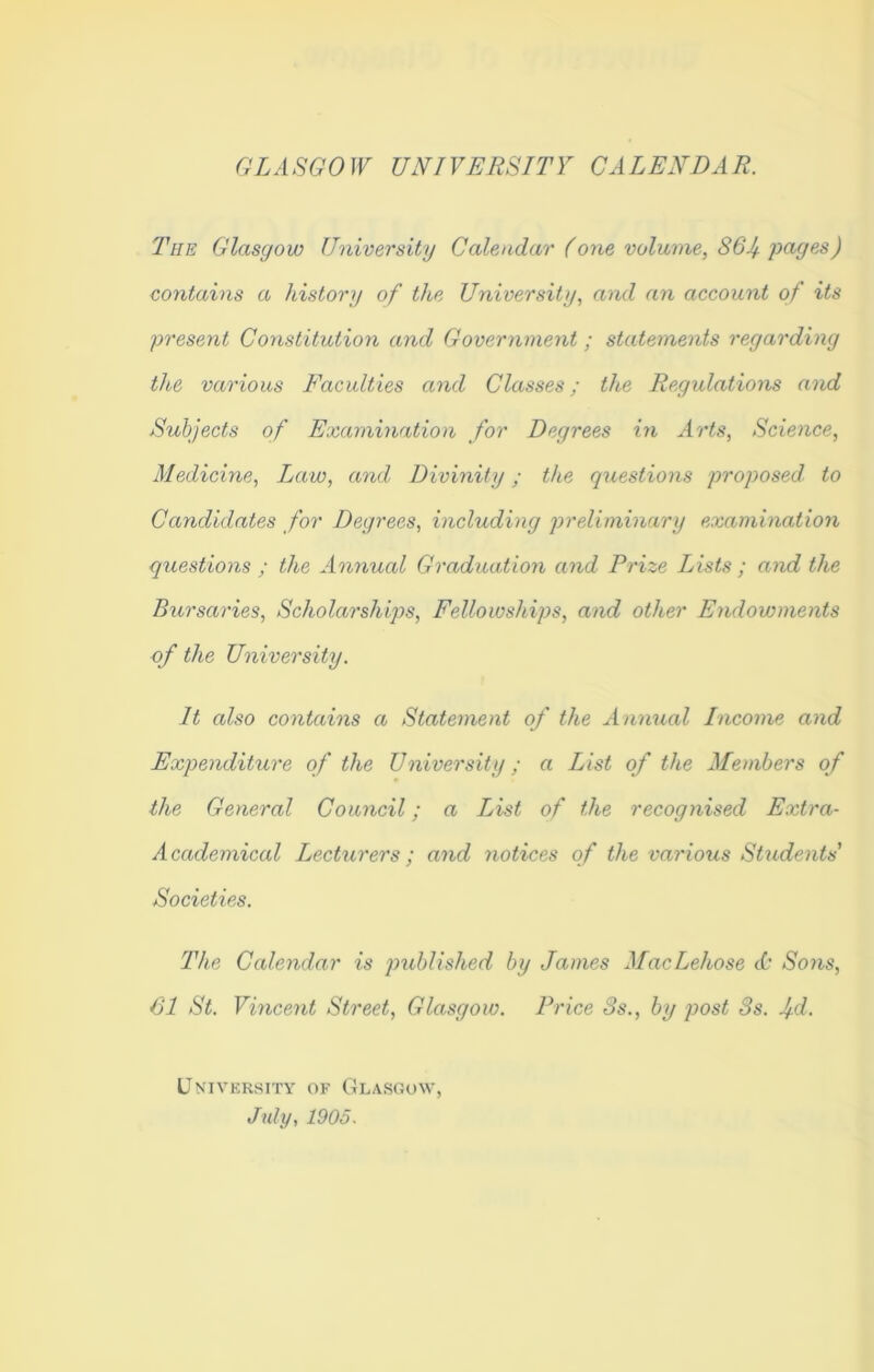 GLASGOW UNIVERSITY CALENDAR. The Glasgow University Calendar (one volume, 86If. pages) contains a history of the University, and an account of its present Constitution and Government; statements regarding the various Faculties and Classes; the Regulations and Subjects of Examination for Degrees in Arts, Science, Medicine, Law, and Divinity; the questions proposed to Candidates for Degrees, including preliminary examination questions ; the Annual Graduation and Prize Lists ; and the Bursaries, Scholarships, Fellowships, and other Endowments of the University. It also contains a Statement of the Annual Income and Expenditure of the University; a List of the Members of the General Council; a List of the recognised Extra- Academical Lecturers; and notices of the various Students' Societies. The Calendar is published by James MacLehose & Sons, 61 St. Vincent Street, Glasgow. Price 3s., by post 3s. Ad. University of Glasgow, July, 1905.