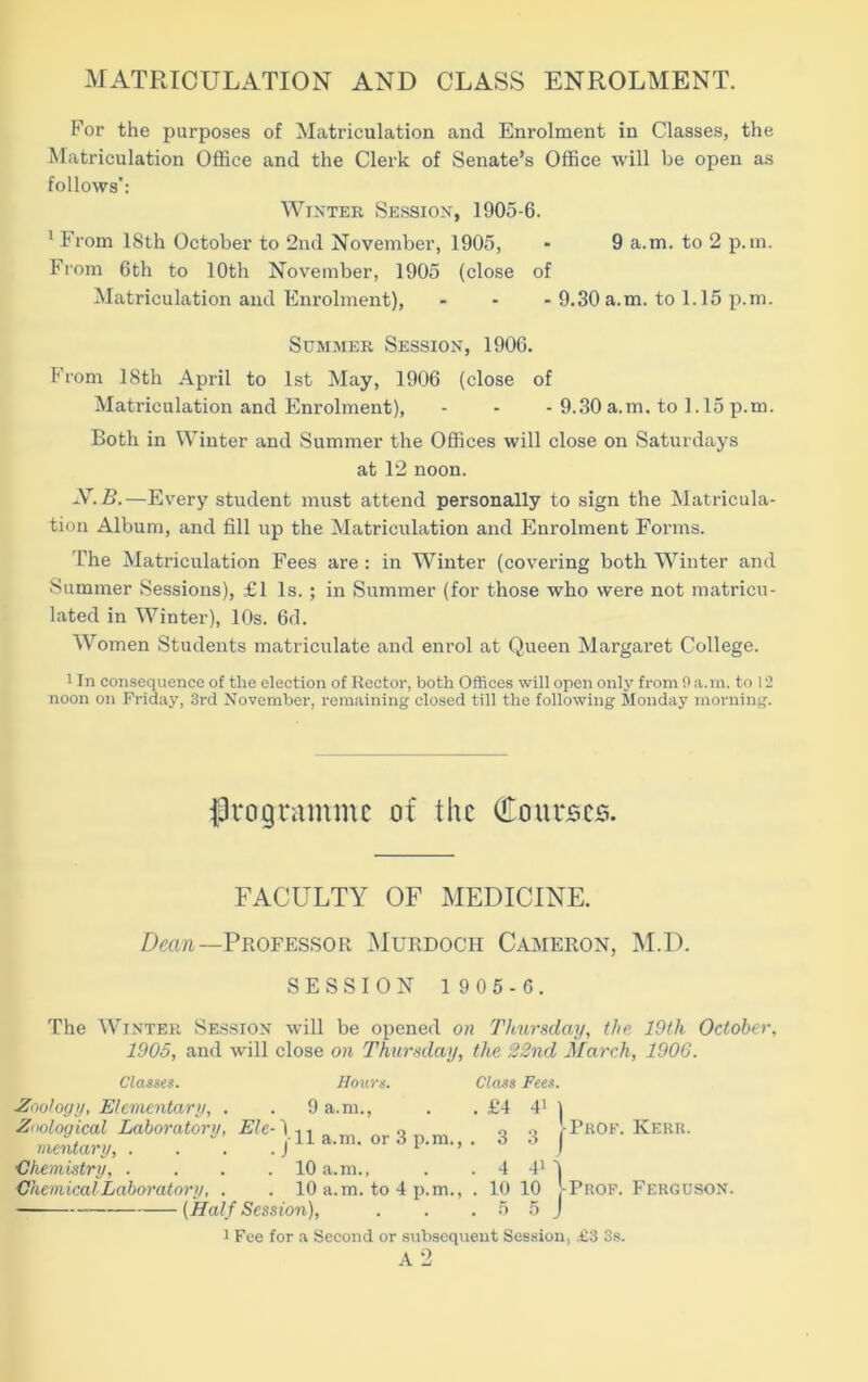 MATRICULATION AND CLASS ENROLMENT. For the purposes of Matriculation and Enrolment in Classes, the Matriculation Office and the Clerk of Senate’s Office will be open as follows': Winter Session, 1905-6. 1 From ISth October to 2nd November, 1905, - 9 a.m. to 2 p.m. From 6th to 10th November, 1905 (close of Matriculation and Enrolment), - - - 9.30 a.m. to 1.15 p.m. Summer Session, 1906. From 18th April to 1st May, 1906 (close of Matriculation and Enrolment), - - - 9.30 a.m. to 1.15 p.m. Both in Winter and Summer the Offices will close on Saturdays at 12 noon. X.B.—Every student must attend personally to sign the Matricula- tion Album, and fill up the Matriculation and Enrolment Forms. The Matriculation Fees are : in Winter (covering both Winter and Summer Sessions), £1 Is. ; in Summer (for those who were not matricu- lated in Winter), 10s. 6d. Women Students matriculate and enrol at Queen Margaret College. 1 In consequence of the election of Rector, both Offices will open only from 0 a.m. to 12 noon on Friday, 3rd November, remaining closed till the following Monday morning. programme of the Courses. FACULTY OF MEDICINE. Dean—Professor Murdoch Cameron, M.D. SESSION 1 9 05 - 6. The Winter Session will be opened on Thursday, the 19tli October, 1905, and will close on Thursday, the 22nd March, 1906. Classes. Hours. Class Fees. Zoology, Elementary, . . 9 a.m., . . £4 41 1 Zoological Laboratory, Ele-1 ,, o Q •> !- Prof. Kerr. mentary, . . . jH a.m. or d p.m., . d d j Chemistry, . . . .10 a.m., . . 4 41 4 ■Chemical-Laboratory, . . 10 a.m. to 4 p.m., . 10 10 -Prof. Ferguson. (Half Session), . . .55 J i Fee for a Second or subsequent Session, £3 3s.