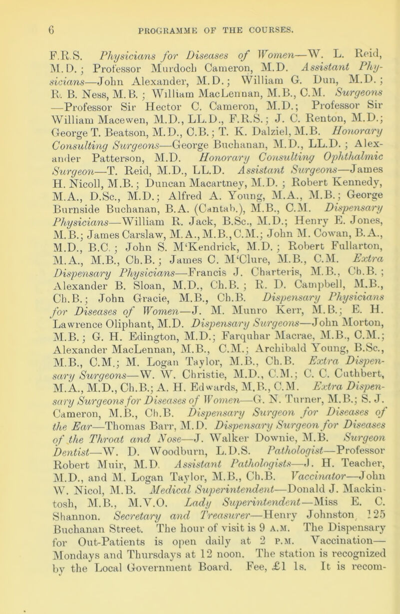 F.R.S. Physicians for Diseases of Women—W. L. Reid, M. D.; Professor Murdoch Cameron, M. D. Assistant Phy- sicians— John Alexander, M.D.; William G. Dun, M.D. ; E. B. Ness, M.B. ; William MacLennan, M.B., C.M. Surgeons —Professor Sir Hector C. Cameron, M.D.; Professor Sir William Macewen, M.D., LL.D., F.R.S.; J. C. Renton, M.D.; George T. Beatson, M.D., C.B.; T. K. Dalziel, M.B. Honorary Consulting Surgeons—George Buchanan, M.D., LL.D. ; Alex- ander Patterson, M.D. Honorary Consulting Ophthalmic Surgeon—T. Reid, M.D., LL.D. Assistant Surgeons—James H. Nicoll, M.B.; Duncan Macartney, M.D. ; Robert Kennedy, M.A., D.Sc., M.D.; Alfred A. Young, M.A., M.B.; George Burnside Buchanan, B.A. (Cantab.), M.B., C.M. Dispensary Physicians—William R. Jack, B.Sc., M.D.; Henry E. Jones, M.B.; James Carslaw, M. A., M.B.,C.M.; John M. Cowan, B.A., M.D., B.C, ; John S. M'Kendrick, M.D. ; Robert Fullarton, M.A., M.B., Cb.B. ; James C. M‘Clure, M.B., C.M. Extra Dispensary Physicians—Francis J. Charteris, M.B., Cb.B. ; Alexander B. Sloan, M.D., C’h.B. ; R. D. Campbell, M.B., Cb.B.; John Grade, M.B., Ch.B. Dispensary Physicians for Diseases of Women—J. M. Munro Kerr, M.B.; E. H. Lawrence Oliphant, M.D. Dispensary Surgeons—John Morton, M.B.; G. H. Edington, M.D.; Farquhar Macrae, M.B., C.M.; Alexander MacLennan, M.B., C.M.; Archibald \ oung, B.Sc., M.B., C.M.; M. Logan Taylor, M.B., Ch.B. Extra Dispen- sary Surgeons—W. W. Chi’istie, M.D., C.M.; C. C. Cuthbert, M.A., M.D., Ch.B.; A. H. Edwards, M.B., C.M. Extra Dispen- sary Surgeons for Diseases of Women—G. N. Turner, M.B.; S. J. Cameron, M.B., Ch.B. Dispensary Surgeon for Diseases of the Ear—Thomas Barr, M.D. Dispensary Surgeon for Diseases of Hie Throat and Nose—J. Walker Downie, M.B. Surgeon Dentist—W. D. Woodburn, L.D.S. Pathologist—Professor Robert Muir, M.D. Assistant Pathologists—J. H. Teacher, M.D., and M. Logan Taylor, M.B., Cb.B. Vaccinator—John W. Nicol, M.B. Medical Superintendent—-Donald J. Mackin- tosh, M.B., M.V.O. Lady Superintendent—Miss E. C. Shannon. Secretary and Treasurer—Henry Johnston 125 Buchanan Street. The hour of visit is 9 a.m. The Dispensary for Out-Patients is open daily at 2 p.m. Vaccination— Mondays and Thursdays at 12 noon. The station is recognized by the Local Government Board. Fee, £1 Is. It is recom-