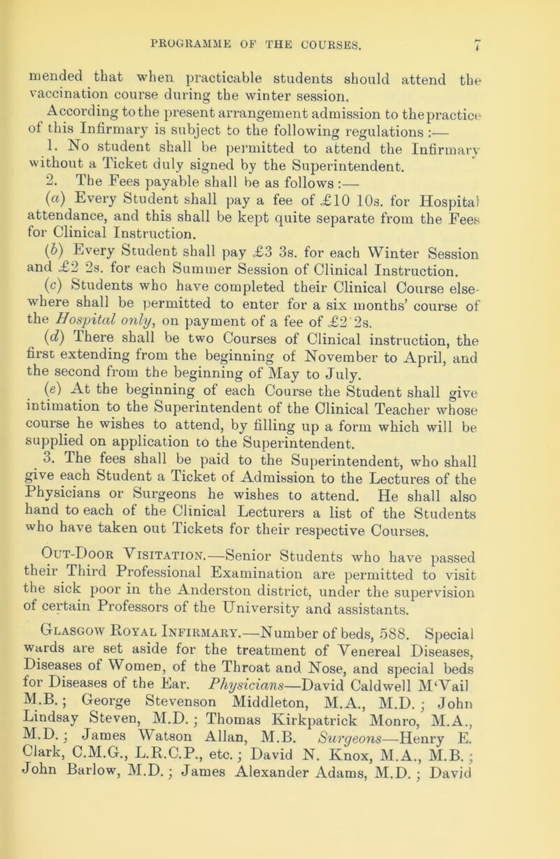 i mended that when practicable students should attend the vaccination course during the winter session. According to the present arrangement admission to the practice ot this Infirmary is subject to the following regulations:— 1. No student shall be permitted to attend the Infirmary without a Ticket duly signed by the Superintendent. 2. The Fees payable shall be as follows :— (a) Every Student shall pay a fee of £10 10s. for Hospital attendance, and this shall be kept quite separate from the Fees for Clinical Instruction. (b) Every Student shall pay £3 3s. for each Winter Session and £2 2s. for each Summer Session of Clinical Instruction. (c) Students who have completed their Clinical Course else- where shall be permitted to enter for a six months’ course of the Hospital only, on payment of a fee of £2'2s. (g?) There shall be two Courses of Clinical instruction, the first extending from the beginning of November to April, and the second from the beginning of May to July. (e) At the beginning of each Course the Student shall give intimation to the Superintendent of the Clinical Teacher whose course he wishes to attend, by filling up a form which will be supplied on application to the Superintendent. 3. The fees shall be paid to the Superintendent, who shall give each Student a Ticket of Admission to the Lectures of the Physicians or Surgeons he wishes to attend. He shall also hand to each of the Clinical Lecturers a list of the Students who have taken out duckets for their respective Courses. Out-Door Visitation.—Senior Students who have passed their Third Professional Examination are permitted to visit the sick poor in the Anderston district, under the supervision of certain Professors of the University and assistants. Glasgow Royal Infirmary.—Number of beds, 588. Special wards are set aside for the treatment of Venereal Diseases, Diseases of Women, of the Throat and Nose, and special beds for Diseases of the Ear. Physicians—David Caldwell M‘Vail M.B. ; George Stevenson Middleton, M.A., M.D. ; John Lindsay Steven, M.D. ; Thomas Kirkpatrick Monro, M.A., M.D.; James Watson Allan, M.B. Surgeons—Henry E. Clark, C.M.G., L.R.C.P., etc.; David N. Knox, M.A., M.B. ; John Barlow, M.D.; James Alexander Adams, M.D. ; David