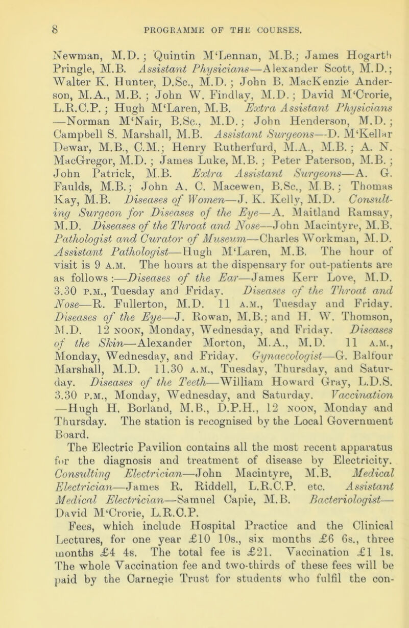 Newman, M.D. ; Quintin M‘Lennan, M.B.; James Hogarth Pringle, M.B. Assistant Physicians—Alexander Scott, M.D.; Walter K. Hunter, D.Sc., M.D. ; John B. MacKenzie Ander- son, M.A., M.B. ; John W. Findlay, M.D.; David M'Crorie, L. R.C.P. ; Hugh M'Laren, M.B. Extra Assistant Physicians —Norman M‘Nair, B.Sc., M.D.; John Henderson, M.D. ; Campbell S. Marshall. M.B. Assistant Surgeons—D. M‘Kellar Dewar, M.B., C.M.; Henry Rutberfurd, M.A., M.B. ; A. N. MacGregor, M.D. ; James Luke, M.B. ; Peter Paterson, M.B. ; John Patrick, M.B. Extra Assistant Surgeons—A. G. Faulds, M.B.; John A. C. Macewen, B.Sc., MB.; Thomas Kay, M.B. Diseases of Women—J. Iv. Kelly, M.D. Consult- ing Surgeon for Diseases of the Eye—A. Maitland Ramsay, M. D. Diseases of the Throat and Nose—John Macintyre, M.B. Pathologist and Curator of Museum—Charles Workman, M.D. Assistant Pathologist—Hugh M‘Laren, M.B. The hour of visit is 9 a.m. The hours at the dispensary for out-patients are as follows:—Diseases of the Ear—James Kerr Love, M.D. 3.30 p.m., Tuesday and Friday. Diseases of the Throat and Nose—R. Fullerton, M.D. 11 a.m., Tuesday and Friday. Diseases of the Eye—J. Rowan, M.B.; and H. W. Thomson, M.D. 12 noon, Monday, Wednesday, and Friday. Diseases of the Skin—Alexander Morton, M.A., M.D. 11 a.m., Monday, Wednesday, and Friday. Gynaecologist—G. Balfour Marshall, M.D. 11.30 a.m., Tuesday, Thursday, and Satui’- day. Diseases of the Teeth—William Howard Gray, L.D.S. 3.30 p.m., Monday, Wednesday, and Saturday. Vaccination —Hugh H. Borland, M.B., D.P.H., 12 noon, Monday and Thursday. The station is recognised by the Local Government Board. The Electric Pavilion contains all the most recent apparatus for the diagnosis and treatment of disease by Electricity. Consulting Electrician—John Macintyre, M.B. Medical Electrician—James R. Riddell, L.R.C.P. etc. Assistant Medical Electrician—Samuel Capie, M.B. Bacteriologist— David M‘Crorie, L.R.C.P. Fees, which include Hospital Practice and the Clinical Lectures, for one year £10 10s., six months £6 6s., three months £4 4s. The total fee is £21. Vaccination £1 Is. The whole Vaccination fee and two-thirds of these fees will be paid by the Carnegie Trust for students who fulfil the con-