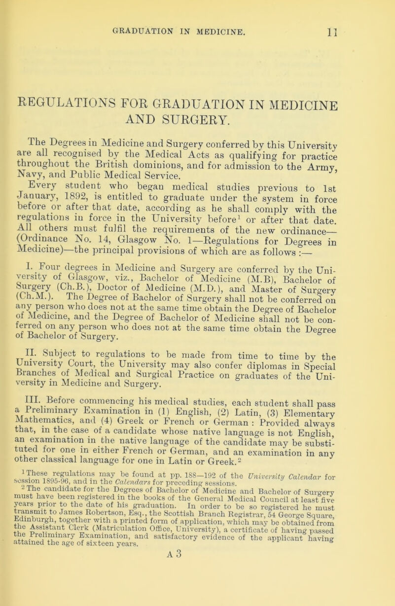 REGULATIONS FOR GRADUATION IN MEDICINE AND SURGERY. The Degrees in Medicine and Surgery conferred by this University are all recognised by the Medical Acts as qualifying for practice throughout the British dominions, and for admission to the Army Navy, and Public Medical Service. Every student who began medical studies previous to 1st January, 1892, is entitled to graduate under the system in force before or after that date, according as he shall comply with the regulations in force in the University before1 or after that date. All others must fulfil the requirements of the new ordinance (Ordinance No. 14, Glasgow No. 1—Regulations for Degrees in Medicine)—the principal provisions of which are as follows?— L _ Four degrees in Medicine and Surgery are conferred by the Uni- versity of Glasgow, viz., Bachelor of Medicine (M.B), Bachelor of Surgery (Ch.B.), Doctor of Medicine (M.D.), and Master of Surgery (Ch.M.). The Degree of Bachelor of Surgery shall not be conferred on any person who does not at the same time obtain the Degree of Bachelor ot Medicine, and the Degree of Bachelor of Medicine shall not be con- ferred on any person who does not at the same time obtain the Degree of Bachelor of Surgery. II. Subject to regulations to be made from time to time by the University Court, the University may also confer diplomas in Special Branches of Medical and Surgical Practice on graduates of the Uni- versity in Medicine and Surgery. III. Before commencing his medical studies, each student shall pass a Preliminary Examination in (1) English, (2) Latin, (3) Elementary Mathematics, and (4) Greek or French or German : Provided always that, in the case of a candidate whose native language is not English, an examination in the native language of the candidate may be substi- tuted for one in either French or German, and an examination in any other classical language for one in Latin or Greek.2 ,iTieT«oTUUlatir Uay b? LU,A at lip- 188-^2 Of the University Calendar for session 1895-96, and m the Calendars for preceding sessions. - The candidate for the Degrees of Bachelor of Medicine and Bachelor of Surgery must have been registered in the books of the General Medical Council at least five years prior to the date of his graduation. In order to be so registered he must transmit to James Robertson, Esq., the Scottish Branch Registrar, 54 George Square, Edinburgh, together with a printed form of application, which may be obtained from the Assistant Clerk (Matriculation Office, University), a certificate of having passed the Preliminary Examination, and satisfactory evidence of the applicant having attained the age of sixteen years. 6 A 3