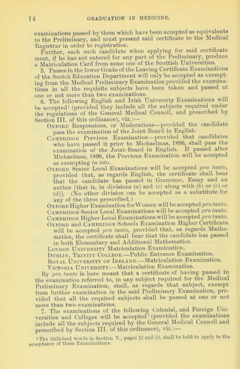 examinations passed by them which have been accepted as equivalents to the Preliminary, and must present said certificate to the Medical Registrar in order to registration. Further, each such candidate when applying for said certificate must, if he has not entered for any part of the Preliminary, produce a Matriculation Card from some one of the Scottish Universities. 5. Passes in the lower Grade of the Leaving Certificate Examinations of the Scotch Education Department will only be accepted as exempt- ing from the Medical Preliminary Examination provided the examina- tions in all the requisite subjects have been taken and passed at one or not more than two examinations. 6. The following English and Irish University Examinations will be accepted1 (provided they include all the subjects required under the regulations of the General Medical Council, and prescribed by Section III. of this ordinance), viz.:— Oxford Responsions, or Moderations—provided the candidate pass the examination of the Joint-Board in English. Cambridge Previous Examination—provided that candidates who have passed it prior to Michaelmas, 1896, shall pass the examination of the Joint-Board in English. If passed after Michaelmas, 1896, the Previous Examination will be accepted as exempting in toto. Oxford Senior Local Examinations will be accepted pro tanlo, provided that, as regards English, the certificate shall bear that the candidate has passed in Grammar, Essay and an author [that is, in divisions (a) and (e) along with (b) or (c) or (cZ)]. (No other division can be accepted as a substitute for any of the three prescribed.) Oxford Higher Examination forW omen will be accepted ]>ro tcinto. Cambridge Senior Local Examinations will be accepted pro tanlo. Cambridge Higher Local Examinations will be accepted pro tcinto. Oxford and Cambridge Schools Examination Higher Certificate will be accepted pro tanlo, provided that, as regards Mathe- matics, the certificate shall bear that the candidate has passed in both Elementary and Additional Mathematics. London University Matriculation Examination. Dublin, Trinity College.—Public Entrance Examination. Royal University of Ireland.—Matriculation Examination. Victoria University.—Matriculation Examination. By pro tanto is here meant that a certificate of having passed in the examination referred to, in any subject required for the Medical Preliminary Examination, shall, as regards that subject, exempt from further examination in the said Preliminary Examination, pro- vided that all the required subjects shall be passed at one or not more than two examinations. t . 7. The examinations of the following Colonial, and Foreign Uni- versities and Colleges will be accepted1 (provided the examinations include all the subjects required by the General Medical Council and prescribed by Section III. of this ordinance), viz.:— 1 The italicised words in Section V., pages 12 and 13, shall be held to applj to the acceptance of these Examinations.