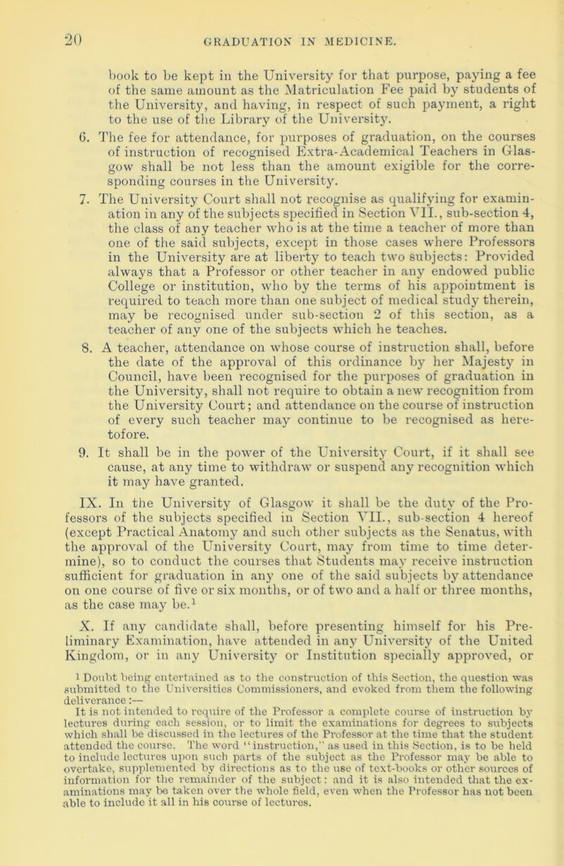 book to be kept in the University for that purpose, paying a fee of the same amount as the Matriculation Fee paid by students of the University, and having, in respect of such payment, a right to the use of the Library of the University. 6. The fee for attendance, for purposes of graduation, on the courses of instruction of recognised Extra-Academical Teachers in Glas- gow shall be not less than the amount exigible for the corre- sponding courses in the University. 7. The University Court shall not recognise as qualifying for examin- ation in any of the subjects specified in Section VII., sub-section 4, the class of any teacher who is at the time a teacher of more than one of the said subjects, except in those cases where Professors in the University are at liberty to teach two subjects: Provided always that a Professor or other teacher in any endowed public College or institution, who by the terms of his appointment is required to teach more than one subject of medical study therein, may be recognised under sub-section 2 of this section, as a teacher of any one of the subjects which he teaches. 8. A teacher, attendance on whose course of instruction shall, before the date of the approval of this ordinance by her Majesty in Council, have been recognised for the purposes of graduation in the University, shall not require to obtain a new recognition from the University Court; and attendance on the course of instruction of every such teacher may continue to be recognised as here- tofore. 9. It shall be in the power of the University Court, if it shall see cause, at any time to withdraw or suspend any recognition which it may have granted. IX. In the University of Glasgow it shall be the duty of the Pro- fessors of the subjects specified in Section VII., sub-section 4 hereof (except Practical Anatomy and such other subjects as the Senatus, with the approval of the University Court, may from time to time deter- mine), so to conduct the courses that Students may receive instruction sufficient for graduation in any one of the said subjects by attendance on one course of five or six months, or of two and a half or three months, as the case may be.1 X. If any candidate shall, before presenting himself for his Pre- liminary Examination, have attended in any University of the United Kingdom, or in any University or Institution specially approved, or 1 Doubt being entertained as to the construction of this Section, the question was submitted to the Universities Commissioners, and evoked from them the following deliverance:— It is not intended to require of the Professor a complete course of instruction by lectures during each session, or to limit the examinations for degrees to subjects which shall be discussed in the lectures of the Professor at the time that the student attended the course. The word “instruction, as used in this Section, is to be held to include lectures upon such parts of the subject as the Professor may be able to overtake, supplemented by directions as to the use of text-books or other sources of information for the remainder of the subject: and it is also intended that the ex- aminations may be taken over the whole field, even when the Professor has not been able to include it all in his course of lectures.