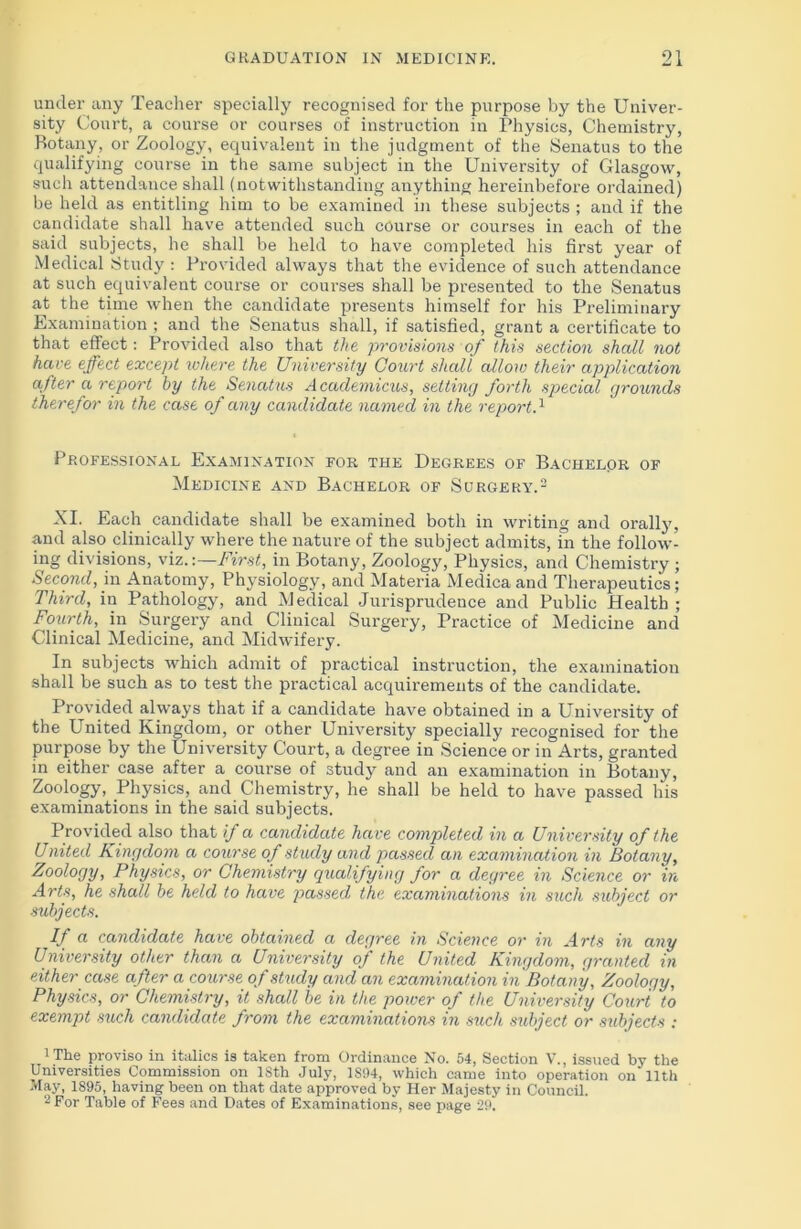 under any Teacher specially recognised for the purpose by the Univer- sity Court, a course or courses of instruction in Physics, Chemistry, Botany, or Zoology, equivalent in the judgment of the Senatus to the qualifying course in the same subject in the University of Glasgow, such attendance shall (notwithstanding anything hereinbefore ordained) be held as entitling him to be examined in these subjects ; and if the candidate shall have attended such course or courses in each of the said subjects, he shall be held to have completed his first year of Medical Study : Provided always that the evidence of such attendance at such equivalent course or courses shall be presented to the Senatus at the time when the candidate presents himself for his Preliminary Examination ; and the Senatus shall, if satisfied, grant a certificate to that effect: Provided also that the provisions of this section shall not have effect except where the University Court shall allow their application after a report by the Senatus Academicus, setting forth special grounds therefor in the case of any candidate named in the reportA Professional Examination for the Degrees of Bachelor of Medicine and Bachelor of Surgery.1 2 XI. Each candidate shall be examined both in writing and orally, and also clinically where the nature of the subject admits, in the follow- ing divisions, viz.:—First, in Botany, Zoology, Physics, and Chemistry ; Second, in Anatomy, Physiology, and Materia Medicaand Therapeutics; Third, in Pathology, and Medical Jurisprudence and Public Health ; Fourth, in Surgery and Clinical Surgery, Practice of Medicine and Clinical Medicine, and Midwifery. In subjects which admit of practical instruction, the examination shall be such as to test the practical acquirements of the candidate. Provided always that if a candidate have obtained in a University of the United Kingdom, or other University specially recognised for the purpose by the University Court, a degree in Science or in Arts, granted in either case after a course of study and an examination in Botany, Zoology, Physics, and Chemistry, he shall be held to have passed his examinations in the said subjects. Provided also that if a candidate have completed in a University of the United Kingdom a course of study and passed an examination in Botany, Zoology, Physics, or Chemistry qualifying for a degree in Science or in Arts, he shall be held to have passed, the examinations in such subject or subjects. If a candidate have obtained a degree in Science or in Arts in any University other than a University of the United Kingdom, granted in either case after a course of study and an examination in' Botany, Zoology, Physics, or Chemistry, it shall be in the power of the University Court to exempt such candidate from the examinations in such sidject or subjects : 1 The proviso in italics is taken from Ordinance No. 54, Section V., issued by the Universities Commission on ISth July, 1S94, which came into operation on lltli May, 1S95, having been on that date approved by Her Majesty in Council. 2 For Table of Fees and Dates of Examinations, see page 29.