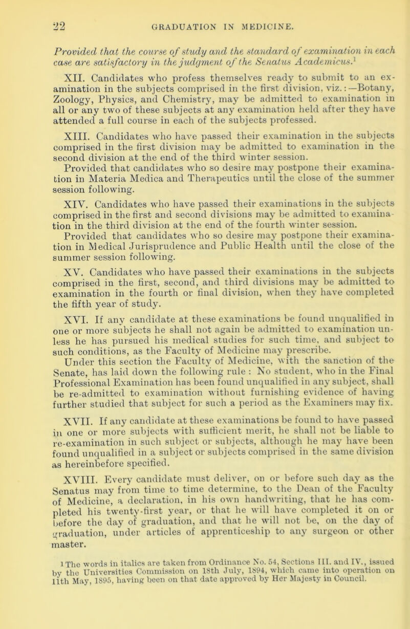 Provided that the course of study and the standard of examination in each case are satisfactory in the judgment of the Senatus Acade micus.1 XII. Candidates who profess themselves ready to submit to an ex- amination in the subjects comprised in the first division, viz.:—Botany, Zoology, Physics, and Chemistry, may be admitted to examination in all or any two of these subjects at any examination held after they have attended a full course in each of the subjects professed. XIII. Candidates who have passed their examination in the subjects comprised in the first division may be admitted to examination in the second division at the end of the third winter session. Provided that candidates who so desire may postpone their examina- tion in Materia Medica and Therapeutics until the close of the summer session following. XIV. Candidates who have passed their examinations in the subjects comprised in the first and second divisions may be admitted to examina tion in the third division at the end of the fourth winter session. Provided that candidates who so desire may postpone their examina- tion in Medical Jurisprudence and Public Health until the close of the summer session following. XV. Candidates who have passed their examinations in the subjects comprised in the first, second, and third divisions may be admitted to examination in the fourth or final division, when they have completed the fifth year of study. XVI. If any candidate at these examinations be found unqualified in one or more subjects he shall not again be admitted to examination un- less he has pursued his medical studies for such time, and subject to such conditions, as the Faculty of Medicine may prescribe. Under this section the Faculty of Medicine, with the sanction of the Senate, has laid down the following rule : No student, who in the Final Professional Examination has been found unqualified in any subject, shall be re-admitted to examination without furnishing evidence of having further studied that subject for such a period as the Examiners may fix. XVII. If any candidate at these examinations be found to have passed in one or more subjects with sufficient merit, he shall not be liable to re-examination in such subject or subjects, although he may have been found unqualified in a subject or subjects comprised in the same division as hereinbefore specified. XVIII. Every candidate must deliver, on or before such day as the Senatus may from time to time determine, to the Dean of the Faculty of Medicine, a declaration, in his own handwriting, that he has com- pleted his twenty-first year, or that he will have completed it on or before the day of graduation, and that he will not be, on the day of graduation, under articles of apprenticeship to any surgeon or other master. l The words in italics are taken from Ordinance No. 54, Sections III. and IV., issued by the Universities Commission on 18tli July, 1894, which came into operation on 11th May 1895, having been on that date approved by Her Majesty in Council.