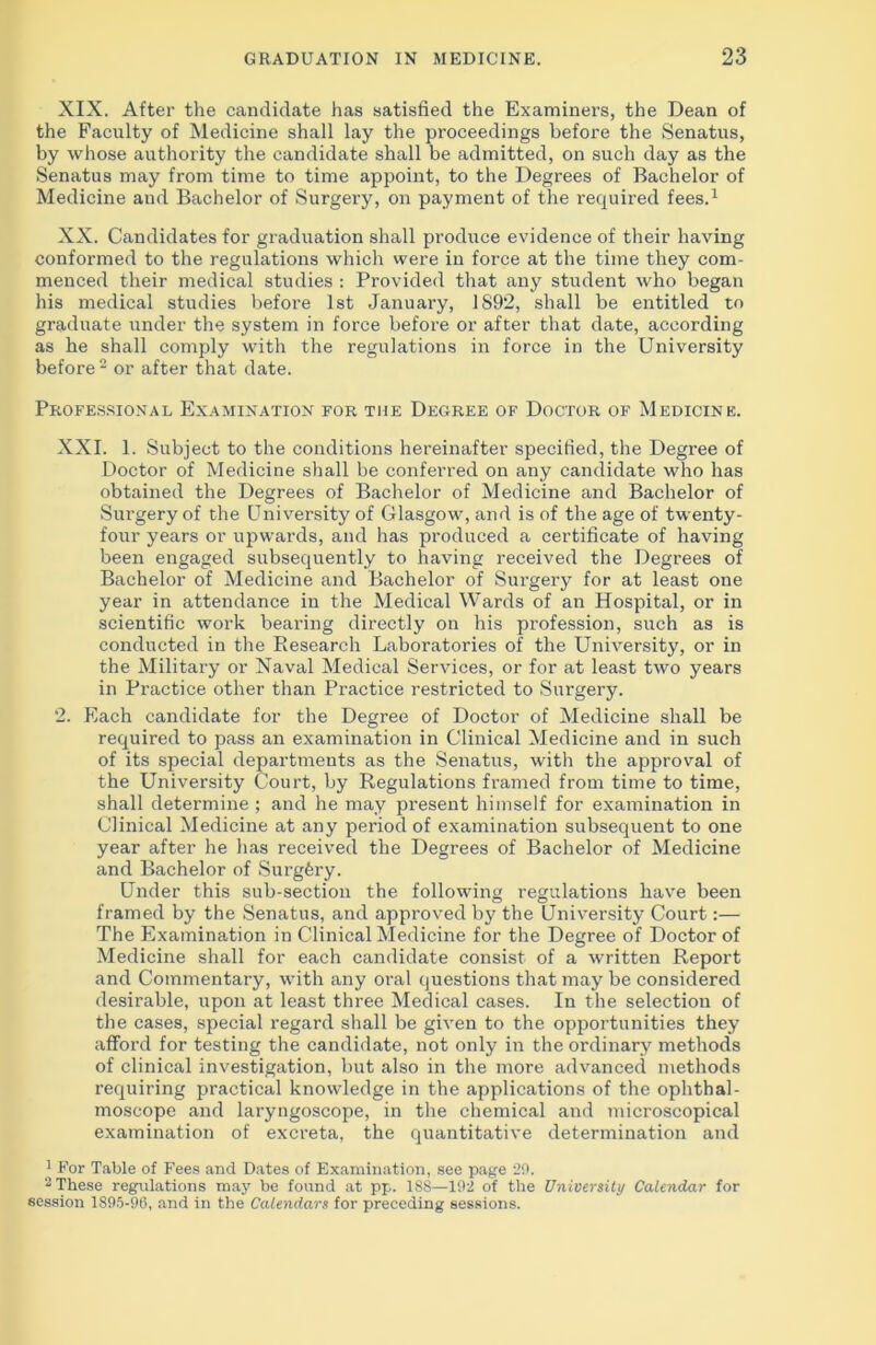 XIX. After the candidate has satisfied the Examiners, the Dean of the Faculty of Medicine shall lay the proceedings before the Senatus, by whose authority the candidate shall be admitted, on such day as the Senatus may from time to time appoint, to the Degrees of Bachelor of Medicine and Bachelor of Surgery, on payment of the required fees.1 XX. Candidates for graduation shall produce evidence of their having conformed to the regulations which were in force at the time they com- menced their medical studies : Provided that any student who began his medical studies before 1st January, 1892, shall be entitled to graduate under the system in force before or after that date, according as he shall comply with the regulations in force in the University before 2 or after that date. Professional Examination for the Degree of Doctor of Medicine. XXI. 1. Subject to the conditions hereinafter specified, the Degree of Doctor of Medicine shall be conferred on any candidate who has obtained the Degrees of Bachelor of Medicine and Bachelor of Surgery of the University of Glasgow, and is of the age of twenty- four years or upwards, and has produced a certificate of having been engaged subsequently to having received the Degrees of Bachelor of Medicine and Bachelor of Surgery for at least one year in attendance in the Medical Wards of an Hospital, or in scientific work bearing directly on his profession, such as is conducted in the Research Laboratories of the University, or in the Military or Naval Medical Services, or for at least two years in Practice other than Practice restricted to Surgery. 2. Each candidate for the Degree of Doctor of Medicine shall be required to pass an examination in Clinical Medicine and in such of its special departments as the Senatus, with the approval of the University Court, by Regulations framed from time to time, shall determine ; and he may present himself for examination in Clinical Medicine at any period of examination subsequent to one year after he has received the Degrees of Bachelor of Medicine and Bachelor of Surgfery. Under this sub-section the following regulations have been framed by the Senatus, and approved by the University Court:— The Examination in Clinical Medicine for the Degree of Doctor of Medicine shall for each candidate consist of a written Report and Commentary, with any oral questions that may be considered desirable, upon at least three Medical cases. In the selection of the cases, special regard shall be given to the opportunities they afford for testing the candidate, not only in the ordinary methods of clinical investigation, but also in the more advanced methods requiring practical knowledge in the applications of the ophthal- moscope and laryngoscope, in the chemical and microscopical examination of excreta, the quantitative determination and 1 For Table of Fees and Dates of Examination, see page 29. 2 These regulations may be found at pp. 188—192 of the University Calendar for session 1895-90, and in the Calendars for preceding sessions.