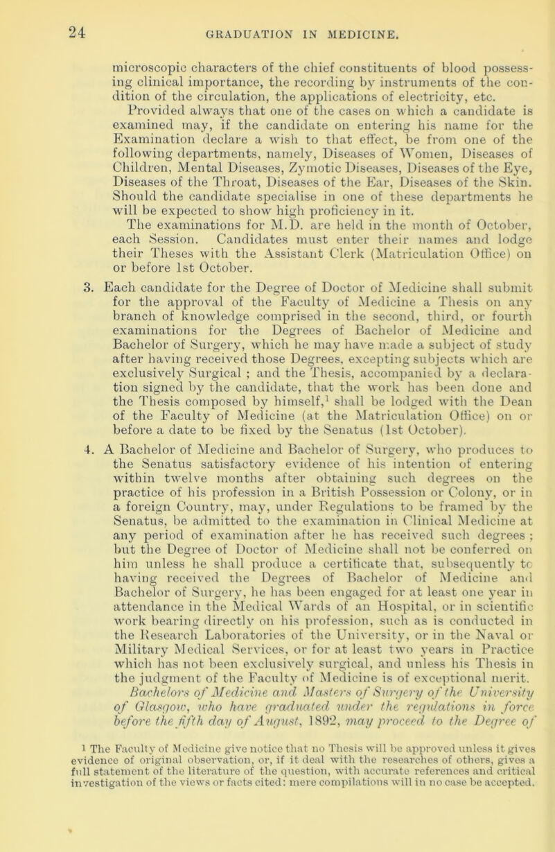 microscopic characters of the chief constituents of blood possess- ing clinical importance, the recording by instruments of the con- dition of the circulation, the applications of electricity, etc. Provided always that one of the cases on which a candidate is examined may, if the candidate on entering his name for the Examination declare a wish to that effect, be from one of the following departments, namely, Diseases of Women, Diseases of Children, Mental Diseases, Zymotic Diseases, Diseases of the Eye, Diseases of the Throat, Diseases of the Ear, Diseases of the Skin. Should the candidate specialise in one of these departments he will be expected to show high proficiency in it. The examinations for M.D. are held in the month of October, each Session. Candidates must enter their names and lodge their Theses with the Assistant Clerk (Matriculation Office) on or before 1st October. 3. Each candidate for the Degree of Doctor of Medicine shall submit for the approval of the Faculty of Medicine a Thesis on any branch of knowledge comprised in the second, third, or fourth examinations for the Degrees of Bachelor of Medicine and Bachelor of Surgery, which he may have made a subject of study after having received those Degrees, excepting subjects which are exclusively Surgical ; and the Thesis, accompanied by a declara- tion signed by the candidate, that the work has been done and the Thesis composed by himself,1 shall be lodged with the Dean of the Faculty of Medicine (at the Matriculation Office) on or before a date to be fixed by the Senatus (1st October). 4. A Bachelor of Medicine and Bachelor of Surgery, who produces to the Senatus satisfactory evidence of his intention of entering within twelve months after obtaining such degrees on the practice of his profession in a British Possession or Colony, or in a foreign Country, may, under Regulations to be framed by the Senatus, be admitted to the examination in Clinical Medicine at any period of examination after he has received such degrees ; but the Degree of Doctor of Medicine shall not be conferred on him unless he shall produce a certificate that, subsequently tc having received the Degrees of Bachelor of Medicine and Bachelor of Surgery, he has been engaged for at least one year in attendance in the Medical Wards of an Hospital, or in scientific work bearing directly on his profession, such as is conducted in the Research Laboratories of the University, or in the Naval or Military Medical Services, or for at least two years in Practice which has not been exclusively surgical, and unless his Thesis in the judgment of the Faculty of Medicine is of exceptional merit. Bachelors of Medicine and Masters of Surgery of the University of Glasgow, who have graduated under the regulations in force before the fifth day of August, 1892, may proceed to the Degree of i The Faculty of Medicine give notice that no Thesis will be approved unless it gives evidence of original observation, or, if it deal with the researches of others, gives a full statement of the literature of the question, with accurate references and critical investigation of the views or facts cited: mere compilations will in no case be accepted.