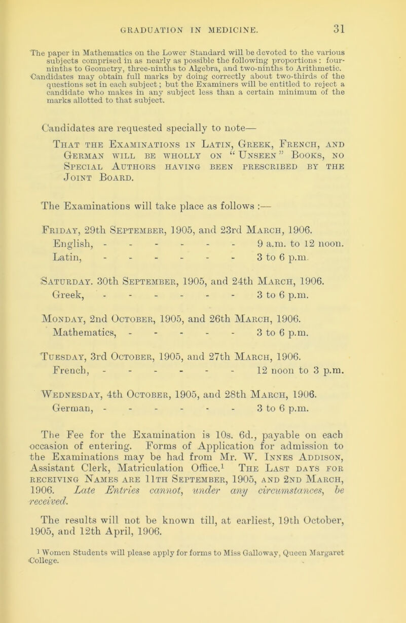 The paper in Mathematics on the Lower Standard will be devoted to the various subjects comprised in as nearly as possible the following proportions : four- ninths to Geometry, three-ninths to Algebra, and two-ninths to Arithmetic. Candidates may obtain full marks by doing correctly about two-thirds of the questions set in each subject; but the Examiners will be entitled to reject a candidate who makes in any subject less than a certain minimum of the marks allotted to that subject. Candidates are requested specially to note— That the Examinations in Latin, Greek, French, and German will be wholly on “ Unseen ” Books, no Special Authors having been prescribed by the Joint Board. The Examinations will take place as follows :— Friday, 29tli September, 1905, and 23rd March, 1906. English, 9 a.iu. to 12 noon. Latin, 3 to 6 p.m Saturday. 30th September, 1905, and 24th March, 1906. Greek, - - - - - - 3 to 6 p.m. Monday, 2nd October, 1905, and 26th March, 1906. Mathematics, - - - - - 3 to 6 p.m. Tuesday, 3rd October, 1905, and 27th March, 1906. French, ------ 12 noon to 3 p.m. Wednesday, 4th October, 1905, and 28tli March, 1906. German, - - - - - - 3 to 6 p.m. The Fee for the Examination is 10s. 6d., payable ou each occasion of entering. Forms of Application for admission to the Examinations may be had from Mr. W. Innes Addison, Assistant Clerk, Matriculation Office.1 The Last days for receiving Names are 11th September, 1905, and 2nd March, 1906. Late Entries cannot, under any circumstances, be received. The results will not be known till, at earliest, 19th October, 1905, and 12th April, 1906. 1 Women Students will please apply for forms to Miss Galloway, Queen Margaret ■College.