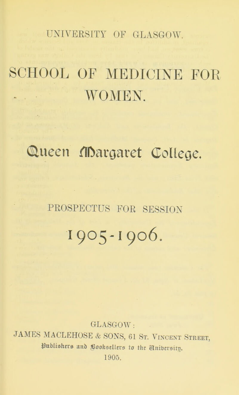 SCHOOL OF MEDICINE FOR WOMEN. tSlueen flDaroaret doUetjc. PROSPECTUS FOR SESSION 1905-1906. GL.4SGOAV: JAMES MAGLEHOSE & SONS, 61 St. Vincent Street, iSufalishns iiub ^ctokscUci’s tu the Stiiibcrsitc. 1905.