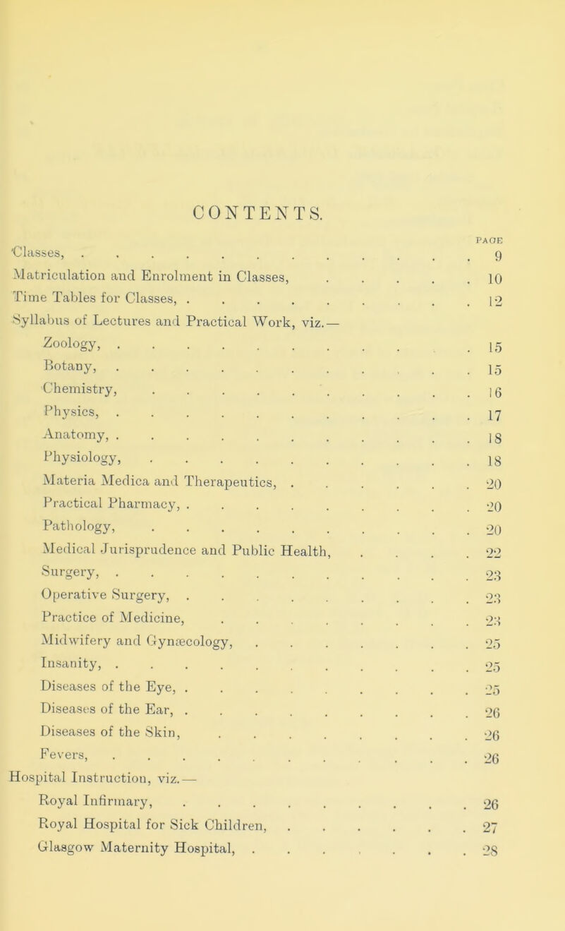 CONTENTS. *ClclSS6S, Matriculation and Enrolment in Classes, Time Tables for Classes, ..... Syllabus of Lectures and Practical Work, viz.— Zoology, Botany, ....... Chemistry, ...... Physics, ....... Anatomy, ....... Physiology, Materia Medica and Therapeutics, . Practical Pharmacy, ..... Pathology, ...... Medical Jurisprudence and Public Health, Surgery, Operative Surgery, ..... Practice of Medicine, .... Midwifery and Gynrecology, Insanity, ....... Diseases of the Eye, ..... Diseases of the Ear, ..... Diseases of the Skin, .... Fevers, ....... Hospital Instruction, viz.— Royal Infirmary, ..... Royal Hospital for Sick Children, Glasgow Maternity Hospital, . PAOE 9 10 P2 15 15 16 17 18 18 20 20 20 oo 28 2.8 2.8 25 25 25 26 26 26 . 26 . 27 . 28