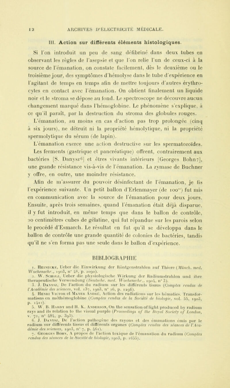 III. Action sur différents éléments histologiques. Si l’on introduit un peu de sang défibriné dans deux tubes en observant les règles de l’asepsie et que l’on relie l’un de ceux-ci à la source de l’émanation, on constate facilement, dès le deuxième ou le troisième jour, des symptômes d’hémolyse dans le tube d’expérience en l’agitant de temps en temps afin de mettre toujours d’autres érythro- cytes en contact avec l’émanation. On obtient finalement un liquide noir et le stroma se dépose au fond. Le spectroscope ne découvre aucun changement marqué dans l'hémoglobine. Le phénomène s’explique, à ce qu'il paraît, par la destruction du stroma des globules rouges. L’émanation, au moins en cas d’action pas trop prolongée (cinq à six jours), ne détruit ni la propriété hémolytique, ni la propriété spermolytique du sérum (de lapin). L’émanation exerce une action destructive sur les spermatozoïdes. Les ferments (gastrique et pancréatique) offrent, contrairement aux bactéries [S. Danysz6] et êtres vivants intérieurs [Georges Bohn7], une grande résistance vis-à-vis de l'émanation. La zymase de Buchner y offre, en outre, une moindre résistance. Afin de m’assurer du pouvoir désinfectant de l’émanation, je fis l’expérience suivante. Un petit ballon d’Erlenmayer (de ioocc) fut mis en communication avec la source de l’émanation pour deux jours. Ensuite, après trois semaines, quand l’émanation était déjà disparue, il y fut introduit, en même temps que dans le ballon de contrôle, jo centimètres cubes de gélatine, qui fut répandue sur les parois selon le procédé d'Esmarch. Le résultat en fut qu’il se développa dans le ballon de contrôle une grande quantité de colonies de bactéries, tandis qu’il ne s’en forma pas une seule dans le ballon d’expérience. BIBLIOGRAPHIE 1. Heixecke, Ucbcr die Einwirkung der Rôntgcnstrahlen auf Thiere (Münc/i. med. Wochenschr., iq<>3, n° 4*. P- 2090). 2. W. Schoi.z, L’eber die physiologische YYirkung der Radiumstrahlen und ilirc Iherapeutische Verwendung (Deutsche, med. Wochenschr., 190/j, n*3). 3. J. Danysz, De l’action du radium sur les différents tissus (Comptes rendus de l'Académie des sciences, vol. 1.37, 190.3, n’ 26, p. 1296). Henri N ictou et Muer André, Action des radiations sur les hématies. Transfor- mations en méthémoglobine (Comptes rendus de la Société de biologie, vol. 55, 1900, p. i4«a)- 5. VV. R. Hvrdy and 11. h. \ndersos, On the sensation oflight produced by radium rays and ils relation to the visual purplc (Proceedings of the Payai Soriety of London, v. 72, n* 484» p. 39.3). G. J. Danysz, De l'action pathogène des rayons et des émanations émis par le radium sur différents tissus et différents organes (Comptes rendus des séances île l'Aca- démie des sciences, 190.3, n° 7, p. 4Gi). 7. Georges Bohn, \ propos de l’action toxique de l'émanation du radium (Comptes rendus îles séances de la Société de biologie, 1903, p. i655).