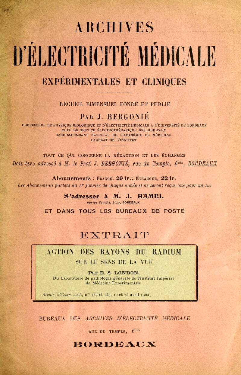 ARCHIVES r r r EXPÉRIMENTALES ET CLINIQUES RECUEIL BIMENSUEL FONDÉ ET PUBLIÉ Par 3. BERGONIÉ PROFESSEUR DE PHYSIQUE BIOLOGIQUE ET D’ÉLECTRICITÉ MÉDICALE A L’UNIVERSITÉ DE BORDEAUX CHEF DU SERVICE ÉLECTROTHÉRAPIQUE DES HOPITAUX CORRESPONDANT NATIONAL DE L’ACADÉMIE DE MÉDECINE LAURÉAT DE L’iNSTITUT TOUT CE QUI CONCERNE LA REDACTION ET LES ÉCHANGES Doit être adressé à M. le Prof. J. BERUONIÉ, rue du Temple, 6bis, BORDEAUX Abonnements: France, 20 fr.; Étranger, 22 fr. Les Abonnements partent du Ier janvier de chaque année et ne seront reçus que pour un An S’adresser à M. J. HMEL rue du Temple, 6 bis, BORDEAUX ET DANS TOUS LES BUREAUX DE POSTE EXTRAIT ACTION DES RAYONS DU RADIUM SUR LE SENS DE LA VUE Par E. S. LONDON, Du Laboratoire de pathologie générale de l’Institut Impérial de Médecine Expérimentale Archiv. d’électr. méd., n°“ i3g et i4o,j io et 25 avril iqo4. BUREAUX DES ARCHIVES D’ÉLECTRICITÉ MÉDICALE RUE DU TEMPLE, 6W’ BORDEAUX