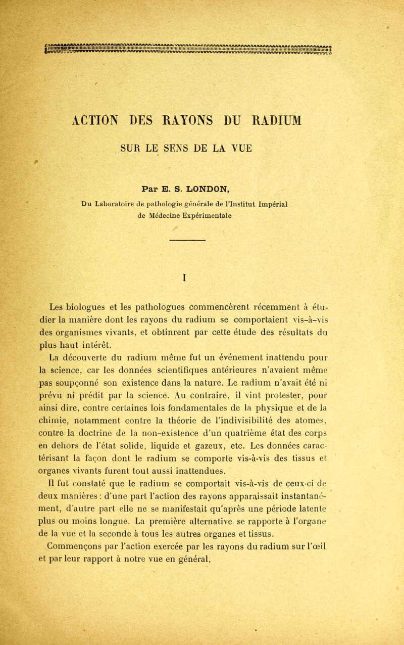 SUR LE SENS DE LA VUE Par E. S. LONDON, Du Laboratoire de pathologie générale de l’Institut Impérial de Médecine Expérimentale I Les biologues et les pathologues commencèrent récemment à étu- dier la manière dont les rayons du radium se comportaient vis-à-vis des organismes vivants, et obtinrent par cette étude des résultats du plus haut intérêt. La découverte du radium même fut un événement inattendu pour la science, car les données scientifiques antérieures n’avaient même pas soupçonné son existence dans la nature. Le radium n’avait été ni prévu ni prédit par la science. Au contraire, il vint protester, pour ainsi dire, contre certaines lois fondamentales de la physique et de la chimie, notamment contre la théorie de l’indivisibilité des atomes, contre la doctrine de la non-existence d’un quatrième état des corps en dehors de l’état solide, liquide et gazeux, etc. Les données carac- térisant la façon dont le radium se comporte vis-à-vis des tissus et organes vivants furent tout aussi inattendues. Il fut constaté que le radium se comportait vis-à-vis de ceux-ci de deux manières : d’une part l’action des rayons apparaissait instantané- ment, d’autre part elle ne se manifestait qu’après une période latente plus ou moins longue. La première alternative se rapporte à l’organe de la vue et la seconde à tous les autres organes et tissus. Commençons par l’action exercée par les rayons du radium sur l’œil et parleur rapport à notre vue en général.