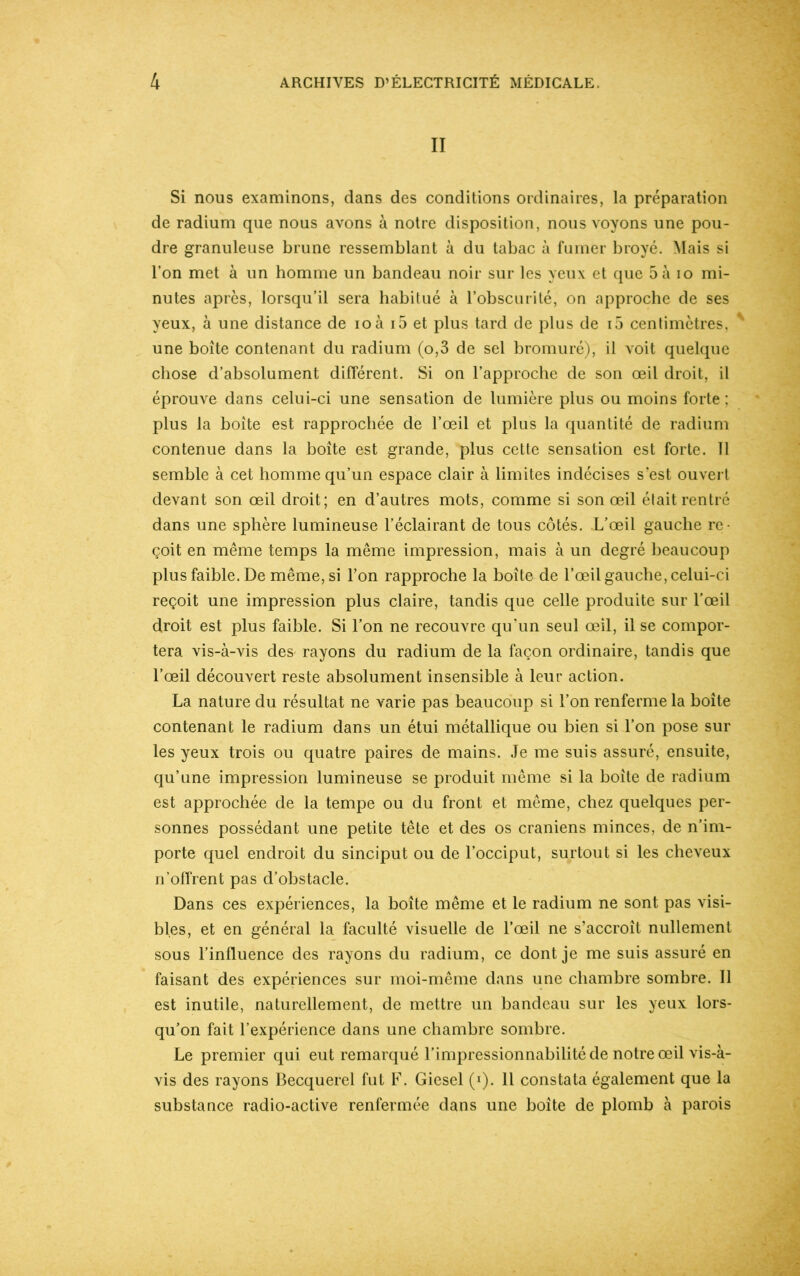 II Si nous examinons, dans des conditions ordinaires, la préparation de radium que nous avons à notre disposition, nous voyons une pou- dre granuleuse brune ressemblant à du tabac à fumer broyé. Mais si l’on met à un homme un bandeau noir sur les yeux et que 5 à io mi- nutes après, lorsqu’il sera habitué à l’obscurité, on approche de ses yeux, à une distance de ioà i5 et plus tard de plus de i5 centimètres, une boîte contenant du radium (o,3 de sel bromuré), il voit quelque chose d’absolument différent. Si on l’approche de son œil droit, il éprouve dans celui-ci une sensation de lumière plus ou moins forte : plus la boite est rapprochée de l’œil et plus la quantité de radium contenue dans la boîte est grande, plus cette sensation est forte. 11 semble à cet homme qu’un espace clair à limites indécises s’est ouvert devant son œil droit; en d’autres mots, comme si son œil élait rentré dans une sphère lumineuse l’éclairant de tous côtés. L’œil gauche re- çoit en même temps la même impression, mais à un degré beaucoup plus faible. De même, si l’on rapproche la boîte de l’œil gauche, celui-ci reçoit une impression plus claire, tandis que celle produite sur l’œil droit est plus faible. Si l’on ne recouvre qu’un seul œil, il se compor- tera vis-à-vis des rayons du radium de la façon ordinaire, tandis que l’œil découvert reste absolument insensible à leur action. La nature du résultat ne varie pas beaucoup si l’on renferme la boîte contenant le radium dans un étui métallique ou bien si l’on pose sur les yeux trois ou quatre paires de mains. Je me suis assuré, ensuite, qu’une impression lumineuse se produit même si la boite de radium est approchée de la tempe ou du front et même, chez quelques per- sonnes possédant une petite tête et des os crâniens minces, de n’im- porte quel endroit du sinciput ou de l’occiput, surtout si les cheveux n’offrent pas d’obstacle. Dans ces expériences, la boîte même et le radium ne sont pas visi- bles, et en général la faculté visuelle de l’œil ne s’accroît nullement sous l’influence des rayons du radium, ce dont je me suis assuré en faisant des expériences sur moi-même dans une chambre sombre. Il est inutile, naturellement, de mettre un bandeau sur les yeux lors- qu’on fait l’expérience dans une chambre sombre. Le premier qui eut remarqué l’impressionnabilité de notre œil vis-à- vis des rayons Becquerel fut F. Giesel (*). 11 constata également que la substance radio-active renfermée dans une boîte de plomb à parois