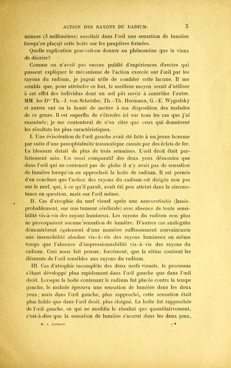 minces (3 millimètres) suscitait dans l’œil une sensation de lumière lorsqu’on plaçait cette boîte sur les paupières fermées. Quelle explication pouirait-on donner au phénomène que ie viens de décrire? Comme on n’avait pas encore publié d’expériences directes qui pussent expliquer le mécanisme de l’action exercée sur l’œil par les rayons du radium, je jugeai utile de combler cette lacune. Il me sembla que, pour atteindre ce but, le meilleur moyen serait d’utiliser à cet effet des individus dont un œil pût servir à contrôler l’autre. MM. les D1S Th.-J. von Schrôder, Th.-Th. Hermann, G.-E. Wygodsky et autres ont eu la bonté de mettre à ma disposition des malades de ce genre. Il est superflu de s’étendre ici sur tous les cas que j’ai examinés; je me contenterai de n’en citer que ceux qui donnèrent les résultats les plus caractéristiques. I. Une éviscération de l’œil gauche avait été faite à un jeune homme par suite d’une panophtalmite traumatique causée par des éclats de fer. La blessure datait de plus de trois semaines. L’œil droit était par- faitement sain. Un essai comparatif des deux yeux démontra que dans l’œil qui ne contenait pas de globe il n’y avait pas de sensation de lumière lorsqu’on en approchait la boîte de radium. Il est permis d’en conclure que l’action des rayons du radium est dirigée non pas sur le nerf, qui, à ce qu’il paraît, avait été peu atteint dans la circons- tance en question, mais sur l’œil même. IL Cas d’atrophie du nerf visuel après une neuroretinitis (basée, probablement, sur une tumeur cérébrale) avec absence de toute sensi- bilité vis-à-vis des rayons lumineux. Les rayons du radium non plus ne provoquaient aucune sensation de lumière. D’autres cas analogues démontrèrent également d’une manière suffisamment convaincante une insensibilité absolue vis-à-vis des rayons lumineux en même temps que l’absence d’impressionnabilité vis-à-vis des rayons du radium. Ceci nous fait penser, forcément, que la rétine contient les éléments de l’œil sensibles aux rayons du radium. III. Cas d’atrophie incomplète des deux nerfs visuels, le processus s’étant développé plus rapidement dans l’œil gauche que dans l’œil droit. Lorsque la boîte contenant le radium fut placée contre la tempe gauche, le malade éprouva une sensation de lumière dans les deux yeux; mais dans l’œil gauche, plus rapproché, cette sensation était plus faible que dans l’œil droit, plus éloigné. La boîte fut rapprochée de l’œil gauche, ce qui ne modifia le résultat que quantitativement, c’est-à-dire que la sensation de lumière s’accrut dans les deux yeux, i ★ e. s. London.