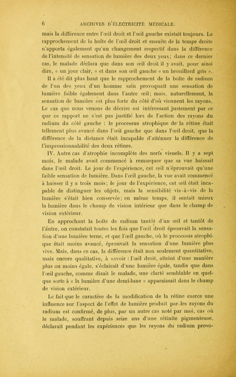 mais la différence entre l’œil droit et l’œil gauche existait toujours. Le rapprochement de la boîte de l’œil droit et ensuite de la tempe droite n’apporta également qu’un changement respectif dans la différence de l’intensité de sensation de lumière des deux yeux; dans ce dernier cas, le malade déclara que dans son œil droit il y avait, pour ainsi dire, « un jour clair, » et dans son œil gauche « un brouillard gris ». Il a été dit plus haut que le rapprochement de la boîte de radium de l’un des yeux d’un homme sain provoquait une sensation de lumière faible également dans l’autre œil; mais, naturellement, la sensation de lumière est plus forte du côté d’où viennent les rayons. Le cas que nous venons de décrire est intéressant justement par ce que ce rapport ne s’est pas justifié lors de l’action des rayons du radium du côté gauche : le processus atrophique de la rétine était tellement plus avancé dans l’œil gauche que dans l’œil droit, que la différence de la distance était incapable d’atténuer la différence de l’impressionnabilité des deux rétines. IV. Autre cas d’atrophie incomplète des nerfs visuels. Il y a sept mois, le malade avait commencé à remarquer que sa vue baissait dans l’œil droit. Le jour de l’expérience, Cet œil n’éprouvait qu'une faible sensation de lumière. Dans l’œil gauche, la vue avait commencé à baisser il y a trois mois; le jour de l’expérience, cet œil était inca- pable de distinguer les objets, mais la sensibilité vis-à-vis de la lumière s’était bien conservée; en même temps, il sentait mieux la lumière dans le champ de vision intérieur que dans le champ de vision extérieur. En approchant la boîte de radium tantôt d’un œil et tantôt de l’autre, on constatait toutes les fois que l’œil droit éprouvait la sensa- tion d’une lumière terne, et que l’œil gauche, où le processus atrophi- que était moins avancé, éprouvait la sensation d'une lumière plus vive. Mais, dans ce cas, la différence était non seulement quantitative, mais encore qualitative, à savoir : l’œil droit, atteint d’une manière plus ou moins égale, s’éclairait d’une lumière égale, tandis que dans l’œil gauche, comme disait le malade, une clarté semblable en quel- que sorte à « la lumière d’une demi-lune » apparaissait dans le champ de vision extérieur. Le fait que le caractère de la modification de la rétine exerce une influence sur l’aspect de l’effet de lumière produit par les rayons du radium est confirmé, de plus, par un autre cas noté par moi, cas où le malade, souffrant depuis seize ans d’une rétinite pigmenteuse, déclarait pendant les expériences que les rayons du radium provo-