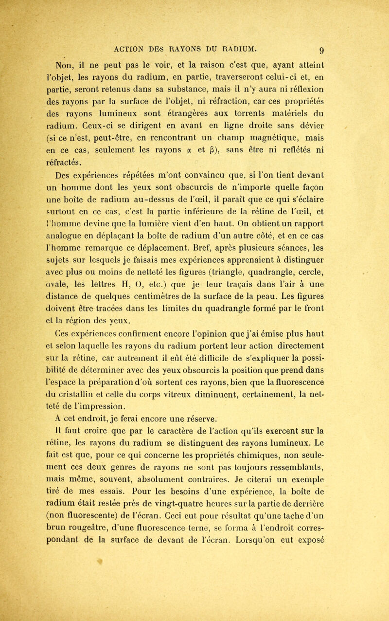 Non, il ne peut pas le voir, et la raison c’est que, ayant atteint l’objet, les rayons du radium, en partie, traverseront celui-ci et, en partie, seront retenus dans sa substance, mai& il n’y aura ni réflexion des rayons par la surface de l’objet, ni réfraction, car ces propriétés des rayons lumineux sont étrangères aux torrents matériels du radium. Ceux-ci se dirigent en avant en ligne droite sans dévier (si ce n’est, peut-être, en rencontrant un champ magnétique, mais en ce cas, seulement les rayons a et (3), sans être ni reflétés ni réfractés. Des expériences répétées m’ont convaincu que, si l’on tient devant un homme dont les yeux sont obscurcis de n’importe quelle façon une boîte de radium au-dessus de l’œil, il paraît que ce qui s’éclaire surtout en ce cas, c’est la partie inférieure de la rétine de l’œil, et l'homme devine que la lumière vient d’en haut. On obtient un rapport analogue en déplaçant la boîte de radium d’un autre côté, et en ce cas l’homme remarque ce déplacement. Bref, après plusieurs séances, les sujets sur lesquels je faisais mes expériences apprenaient à distinguer avec plus ou moins de netteté les figures (triangle, quadrangle, cercle, ovale, les lettres H, O, etc.) que je leur traçais dans l’air à une distance de quelques centimètres de la surface de la peau. Les figures doivent être tracées dans les limites du quadrangle formé par le front et la région des yeux. Ces expériences confirment encore l’opinion que j’ai émise plus haut et selon laquelle les rayons du radium portent leur action directement sur la rétine, car autrement il eût été difficile de s’expliquer la possi- bilité de déterminer avec des yeux obscurcis la position que prend dans l’espace la préparation d’où sortent ces rayons, bien que la fluorescence du cristallin et celle du corps vitreux diminuent, certainement, la net- teté de l’impression. A cet endroit, je ferai encore une réserve. 11 faut croire que par le caractère de l’action qu’ils exercent sur la rétine, les rayons du radium se distinguent des rayons lumineux. Le fait est que, pour ce qui concerne les propriétés chimiques, non seule- ment ces deux genres de rayons ne sont pas toujours ressemblants, mais même, souvent, absolument contraires. Je citerai un exemple tiré de mes essais. Pour les besoins d’une expérience, la boîte de radium était restée près de vingt-quatre heures sur la partie de derrière (non fluorescente) de l’écran. Ceci eut pour résultat qu’une tache d’un brun rougeâtre, d’une fluorescence terne, se forma à l’endroit corres- pondant de la surface de devant de l’écran. Lorsqu’on eut exposé