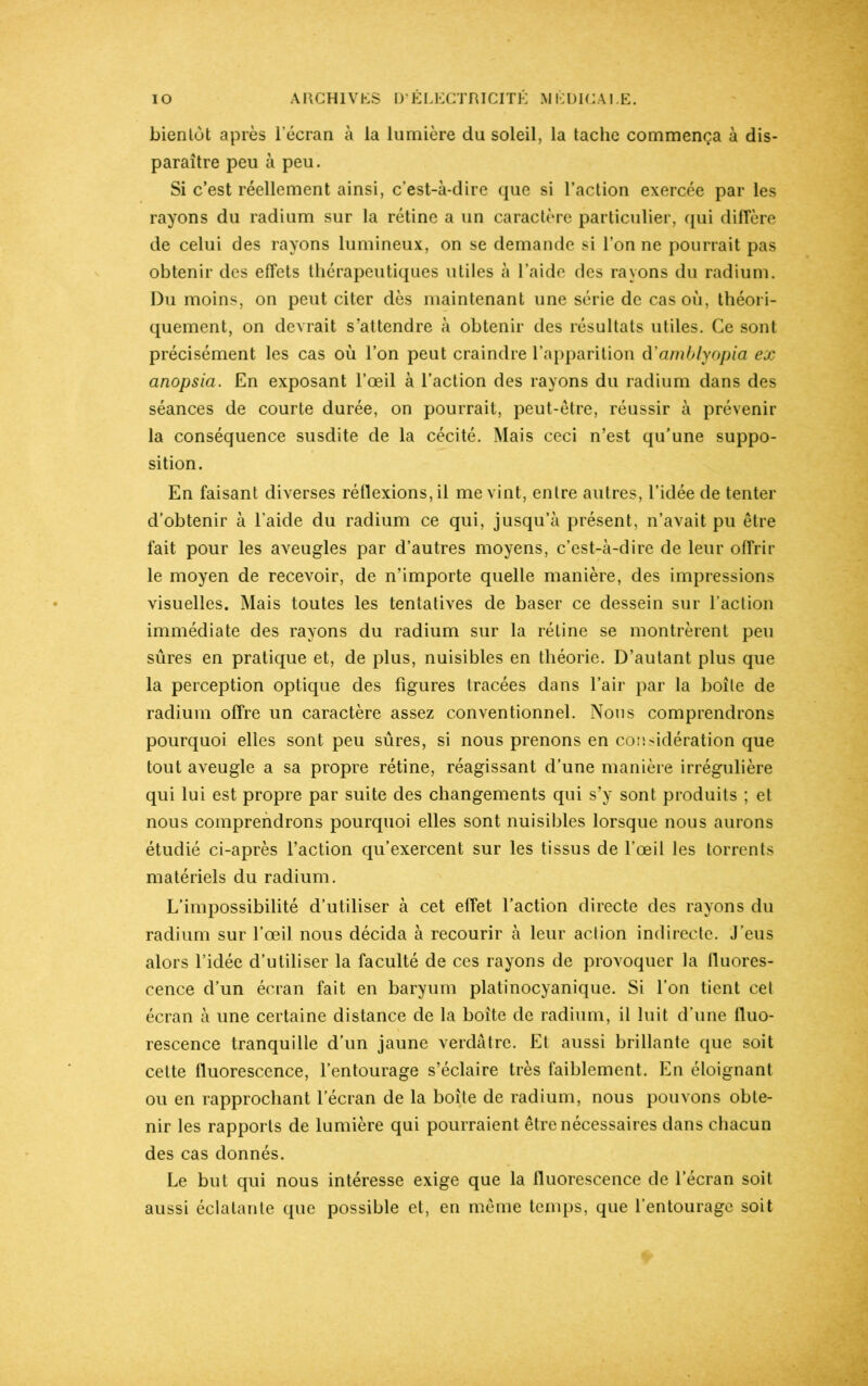 bientôt après l’écran à la lumière du soleil, la tache commença à dis- paraître peu à peu. Si c’est réellement ainsi, c’est-à-dire que si l’action exercée par les rayons du radium sur la rétine a un caractère particulier, qui diffère de celui des rayons lumineux, on se demande si l’on ne pourrait pas obtenir des effets thérapeutiques utiles à l’aide des rayons du radium. Du moins, on peut citer dès maintenant une série de cas où, théori- quement, on devrait s’attendre à obtenir des résultats utiles. Ce sont précisément les cas où l’on peut craindre l’apparition d'amblyopia ex anopsia. En exposant l’œil à l’action des rayons du radium dans des séances de courte durée, on pourrait, peut-être, réussir à prévenir la conséquence susdite de la cécité. Mais ceci n’est qu’une suppo- sition. En faisant diverses réflexions, il me vint, entre autres, l’idée de tenter d’obtenir à l'aide du radium ce qui, jusqu’à présent, n’avait pu être fait pour les aveugles par d’autres moyens, c’est-à-dire de leur offrir le moyen de recevoir, de n’importe quelle manière, des impressions visuelles. Mais toutes les tentatives de baser ce dessein sur l’action immédiate des rayons du radium sur la rétine se montrèrent peu sûres en pratique et, de plus, nuisibles en théorie. D’autant plus que la perception optique des figures tracées dans l’air par la boîte de radium offre un caractère assez conventionnel. Nous comprendrons pourquoi elles sont peu sûres, si nous prenons en considération que tout aveugle a sa propre rétine, réagissant d’une manière irrégulière qui lui est propre par suite des changements qui s’y sont produits ; et nous comprendrons pourquoi elles sont nuisibles lorsque nous aurons étudié ci-après l’action qu’exercent sur les tissus de l’œil les torrents matériels du radium. L’impossibilité d’utiliser à cet effet l’action directe des rayons du radium sur l’œil nous décida à recourir à leur action indirecte. J’eus alors l’idée d’utiliser la faculté de ces rayons de provoquer la fluores- cence d’un écran fait en baryum platinocyanique. Si l’on tient cet écran à une certaine distance de la boîte de radium, il luit d’une fluo- rescence tranquille d’un jaune verdâtre. Et aussi brillante que soit cette fluorescence, l’entourage s’éclaire très faiblement. En éloignant ou en rapprochant l’écran de la boîte de radium, nous pouvons obte- nir les rapports de lumière qui pourraient être nécessaires dans chacun des cas donnés. Le but qui nous intéresse exige que la fluorescence de l’écran soit aussi éclatante que possible et, en même temps, que l’entourage soit