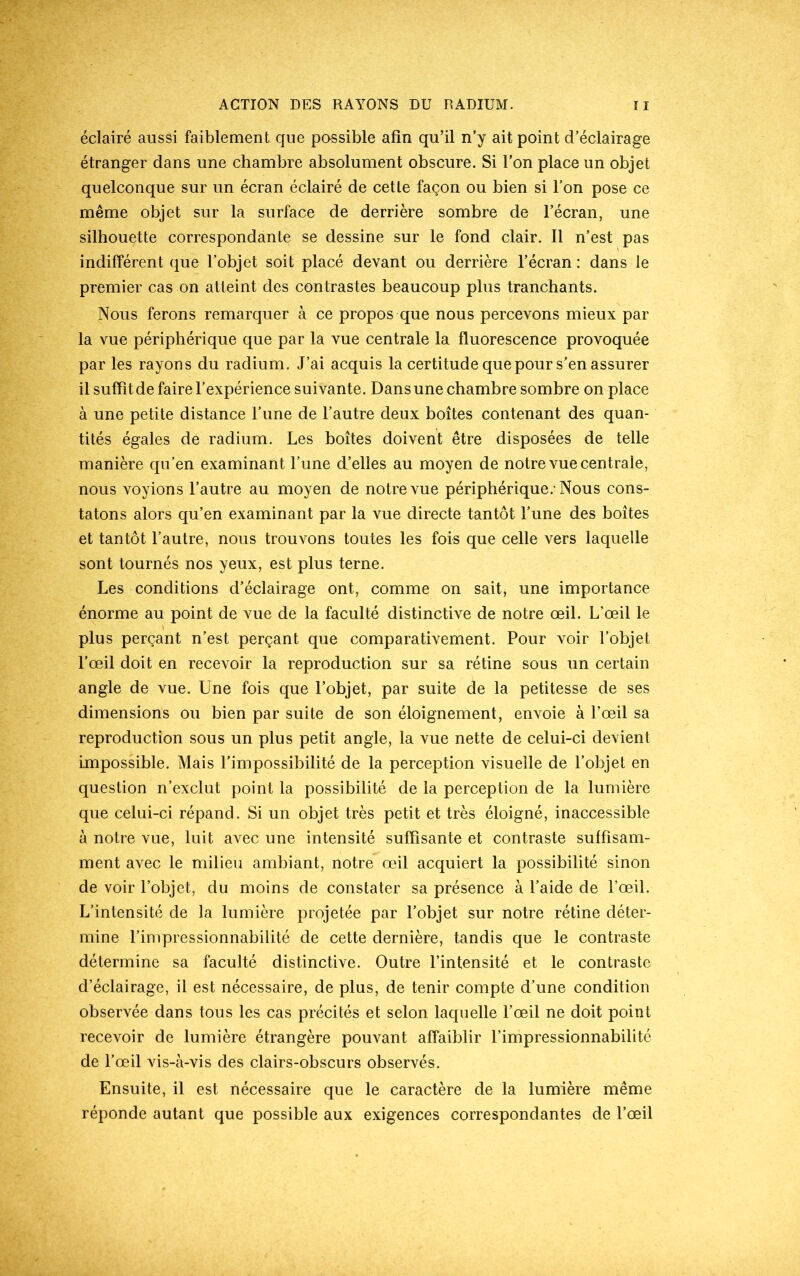 éclairé aussi faiblement que passible afin qu’il n’y ait point d’éclairage étranger dans une chambre absolument obscure. Si l’on place un objet quelconque sur un écran éclairé de cette façon ou bien si l’on pose ce même objet sur la surface de derrière sombre de l’écran, une silhouette correspondante se dessine sur le fond clair. Il n’est pas indifférent que l’objet soit placé devant ou derrière l’écran : dans le premier cas on atteint des contrastes beaucoup plus tranchants. Nous ferons remarquer à ce propos que nous percevons mieux par la vue périphérique que par la vue centrale la fluorescence provoquée par les rayons du radium. J’ai acquis la certitude que pour s’en assurer il suffit de faire l’expérience suivante. Dans une chambre sombre on place à une petite distance l’une de l’autre deux boîtes contenant des quan- tités égales de radium. Les boîtes doivent être disposées de telle manière qu’en examinant l’une d’elles au moyen de notre vue centrale, nous voyions l’autre au moyen de notre vue périphérique.-Nous cons- tatons alors qu’en examinant par la vue directe tantôt l’une des boîtes et tantôt l’autre, nous trouvons toutes les fois que celle vers laquelle sont tournés nos yeux, est plus terne. Les conditions d’éclairage ont, comme on sait, une importance énorme au point de vue de la faculté distinctive de notre œil. L’œil le plus perçant n’est perçant que comparativement. Pour voir l’objet l’œil doit en recevoir la reproduction sur sa rétine sous un certain angle de vue. Une fois que l’objet, par suite de la petitesse de ses dimensions ou bien par suite de son éloignement, envoie à l’œil sa reproduction sous un plus petit angle, la vue nette de celui-ci devient impossible. Mais l’impossibilité de la perception visuelle de l’objet en question n’exclut point la possibilité de la perception de la lumière que celui-ci répand. Si un objet très petit et très éloigné, inaccessible à notre vue, luit avec une intensité suffisante et contraste suffisam- ment avec le milieu ambiant, notre œil acquiert la possibilité sinon de voir l’objet, du moins de constater sa présence à l’aide de l’œil. L’intensité de la lumière projetée par l’objet sur notre rétine déter- mine l’impressionnabilité de cette dernière, tandis que le contraste détermine sa faculté distinctive. Outre l’intensité et le contraste d’éclairage, il est nécessaire, de plus, de tenir compte d’une condition observée dans tous les cas précités et selon laquelle l’œil ne doit point recevoir de lumière étrangère pouvant affaiblir l’impressionnabilité de l’œil vis-à-vis des clairs-obscurs observés. Ensuite, il est nécessaire que le caractère de la lumière même réponde autant que possible aux exigences correspondantes de l’œil