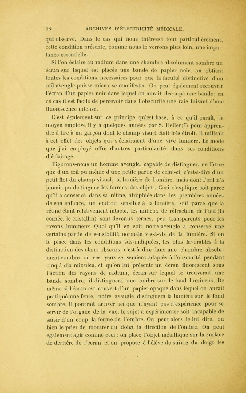 qui observe. Dans le cas qui nous intéresse tout particulièrement, cette condition présente, comme nous le verrons plus loin, une impor- tance essentielle. Si l’on éclaire au radium dans une chambre absolument sombre un écran sur lequel est placée une bande de papier noir, on obtient toutes les conditions nécessaires pour que la faculté distinctive d’un œil aveugle puisse mieux se manifester. On peut également recouvrir l’écran d’un papier noir dans lequel on aurait découpé une bande; en ce cas il est facile de percevoir dans l’obscurité une raie luisant d’une fluorescence intense. C’est également sur ce principe qu’est basé, à ce qu’il paraît, le moyen employé il y a quelques années par S. IIeller(7) pour appren- dre à lire à un garçon dont le champ visuel était très étroit. Il utilisait à cet effet des objets qui s’éclairaient d’une vive lumière. Le mode que j’ai employé offre d’autres particularités dans ses conditions d’éclairage. Figurons-nous un homme aveugle, capable de distinguer, ne fut-ce que d’un œil ou même d’une petite partie de celui-ci, c’est-à-dire d’un petit îlot du champ visuel, la lumière de l’ombre, mais dont l’œil n’a jamais pu distinguer les formes des objets. Ceci s’explique soit parce qu’il a conservé dans sa rétine, atrophiée dans les premières années de son enfance, un endroit sensible à la lumière, soit parce que la rétine étant relativement intacte, les milieux de réfraction de l’œil (la cornée, le cristallin) sont devenus ternes, peu transparents pour les rayons lumineux. Quoi qu’il en soit, notre aveugle a conservé une certaine partie de sensibilité normale vis-à-vis de la lumière. Si on le place dans les conditions sus-indiquées, les plus favorables à la distinction des clairs-obscurs, c’est-à-dire dans une chambre absolu- ment sombre, où ses yeux se seraient adaptés à l’obscurité pendant cinq à dix minutes, et qu’on lui présente un écran fluorescent sous l’action des rayons de radium, écran sur lequel se trouverait une bande sombre, il distinguera une ombre sur le fond lumineux. De même si l’écran est couvert d’un papier opaque dans lequel on aurait pratiqué une fente, notre aveugle distinguera la lumière sur le fond sombre. Il pourrait arriver ici que n’ayant pas d’expérience pour se servir de l’organe de la vue, le sujet à expérimenter soit incapable de saisir d’un coup la forme de l’ombre. On peut alors le lui dire, ou bien le prier de montrer du doigt la direction de l’ombre. On peut également agir comme ceci : on place l’objet métallique sur la surface de derrière de l’écran et on propose à l’élève de suivre du doigt les