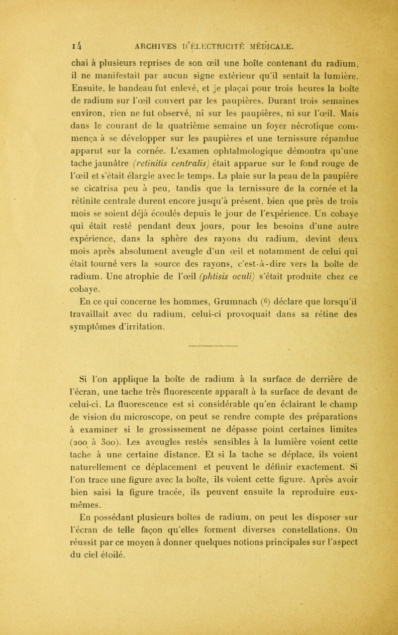 chai à plusieurs reprises de son œil une boîte contenant du radium, il ne manifestait par aucun signe extérieur qu’il sentait la lumière. Ensuite, le bandeau fut enlevé, et je plaçai pour trois heures la boîte de radium sur l’œil couvert par les paupières. Durant trois semaines environ, rien ne lut observé, ni sur les paupières, ni sur l’œil. Mais dans le courant de la quatrième semaine un foyer nécrotique com- mença à se développer sur les paupières et une ternissure répandue apparut sur la cornée. L’examen ophtalmologique démontra qu’une tache jaunâtre (retinitis centralis) était apparue sur le fond rouge de l’œil et s’était élargie avec le temps. La plaie sur la peau de la paupière se cicatrisa peu à peu, tandis que la ternissure de la cornée et la rétinite centrale durent encore jusqu’à présent, bien que près de trois mois se soient déjà écoulés depuis le jour de l’expérience. Un cobaye qui était resté pendant deux jours, pour les besoins d’une autre expérience, dans la sphère des rayons du radium, devint deux mois après absolument aveugle d’un œil et notamment de celui qui était tourné vers la source des rayons, c’est-à-dire vers la boîte de radium. Une atrophie de l’œil (phtisis oculi) s’était produite chez ce cobaye. En ce qui concerne les hommes, Grumnach (6) déclare que lorsqu’il travaillait avec du radium, celui-ci provoquait dans sa rétine des symptômes d’irritation. Si l’on applique la boîte de radium à la surface de derrière de l’écran, une tache très fluorescente apparaît à la surface de devant de celui-ci. La fluorescence est si considérable qu’en éclairant le champ de vision du microscope, on peut se rendre compte des préparations à examiner si le grossissement ne dépasse point certaines limites (200 à 3oo). Les aveugles restés sensibles à la lumière voient cette tache à une certaine distance. Et si la tache se déplace, ils voient naturellement ce déplacement et peuvent le définir exactement. Si l’on trace une figure avec la boîte, ils voient cette figure. Après avoir bien saisi la figure tracée, ils peuvent ensuite la reproduire eux- mêmes. En possédant plusieurs boîtes de radium, on peut les disposer sur l’écran de telle façon qu’elles forment diverses constellations. On réussit par ce moyen à donner quelques notions principales sur l’aspect du ciel étoilé.