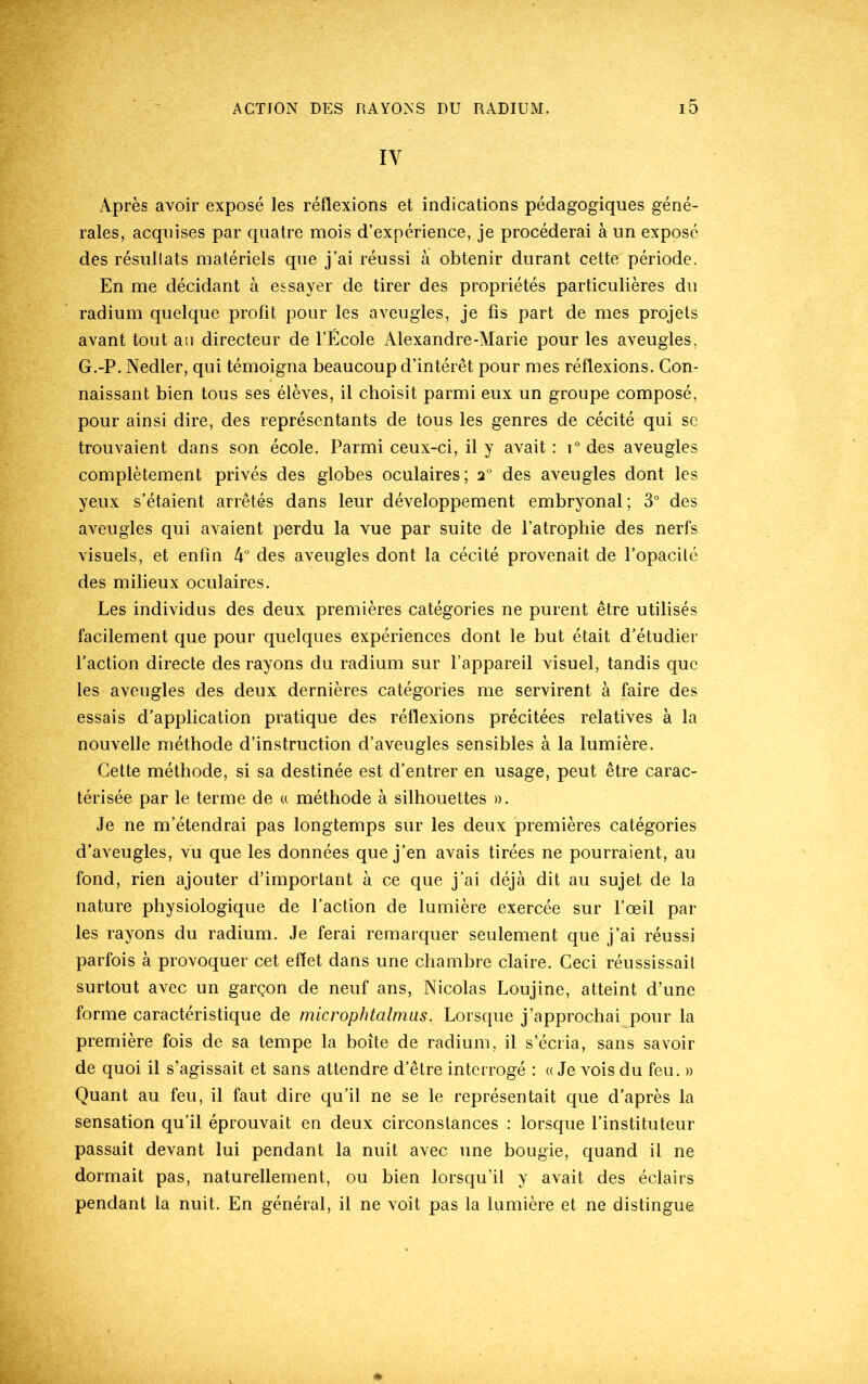 IV Après avoir exposé les réflexions et indications pédagogiques géné- rales, acquises par quatre mois d’expérience, je procéderai à un exposé des résultats matériels que j’ai réussi à obtenir durant cette période. En me décidant à essayer de tirer des propriétés particulières du radium quelque profit pour les aveugles, je fis part de mes projets avant tout an directeur de l’École Alexandre-Marie pour les aveugles, G.-P. Nedler, qui témoigna beaucoup d’intérêt pour mes réflexions. Con- naissant bien tous ses élèves, il choisit parmi eux un groupe composé, pour ainsi dire, des représentants de tous les genres de cécité qui se trouvaient dans son école. Parmi ceux-ci, il y avait : i° des aveugles complètement privés des globes oculaires; 2° des aveugles dont les yeux s’étaient arrêtés dans leur développement embryonal ; 3° des aveugles qui avaient perdu la vue par suite de l’atrophie des nerfs visuels, et enfin 4° des aveugles dont la cécité provenait de l’opacilé des milieux oculaires. Les individus des deux premières catégories ne purent être utilisés facilement que pour quelques expériences dont le but était d’étudier l’action directe des rayons du radium sur l’appareil visuel, tandis que les aveugles des deux dernières catégories me servirent à faire des essais d’application pratique des réflexions précitées relatives à la nouvelle méthode d’instruction d’aveugles sensibles à la lumière. Cette méthode, si sa destinée est d’entrer en usage, peut être carac- térisée par le terme de « méthode à silhouettes ». Je ne m’étendrai pas longtemps sur les deux premières catégories d’aveugles, vu que les données que j’en avais tirées ne pourraient, au fond, rien ajouter d’important à ce que j’ai déjà dit au sujet de la nature physiologique de l’action de lumière exercée sur l’œil par les rayons du radium. Je ferai remarquer seulement que j’ai réussi parfois à provoquer cet effet dans une chambre claire. Ceci réussissait surtout avec un garçon de neuf ans, Nicolas Loujine, atteint d’une forme caractéristique de microphtalmas. Lorsque j’approchai pour la première fois de sa tempe la boîte de radium, il s’écria, sans savoir de quoi il s’agissait et sans attendre d’être interrogé : « Je vois du feu. » Quant au feu, il faut dire qu’il ne se le représentait que d’après la sensation qu’il éprouvait en deux circonstances : lorsque l’instituteur passait devant lui pendant la nuit avec une bougie, quand il ne dormait pas, naturellement, ou bien lorsqu’il y avait des éclairs pendant la nuit. En général, il ne voit pas la lumière et ne distingue