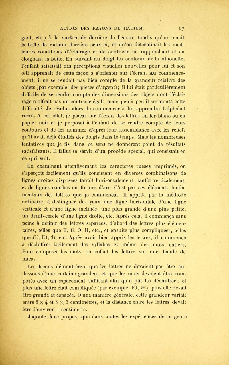 *7 gent, etc.) à la surface de derrière de l’écran, tandis qu’on tenait la boîte de radium derrière ceux-ci, et qu’on déterminait les meil- leures conditions d’éclairage et de contraste en rapprochant et en éloignant la boîte. En suivant du doigt les contours de la silhouette, l’enfant saisissait des perceptions visuelles nouvelles pour lui et son œil apprenait de cette façon à s’orienter sur l’écran. Au commence- ment, il ne se rendait pas bien compte de la grandeur relative des objets (par exemple, des pièces d’argent) ; il lui était particulièrement difficile de se rendre compte des dimensions des objets dont l’éclai- rage n’offrait pas un contraste égal ; mais peu à peu il surmonta cette difficulté. Je résolus alors de commencer à lui apprendre l’alphabet russe. A cet effet, je plaçai sur l’écran des lettres en fer-blanc ou en papier noir et je proposai à l’enfant de se rendre compte de leurs contours et de les nommer d’après leur ressemblance avec les reliefs qu’il avait déjà étudiés des doigts dans le temps. Mais les nombreuses tentatives que je fis dans ce sens ne donnèrent point de résultats satisfaisants. Il fallut se servir d’un procédé spécial, qui consistait en ce qui suit. En examinant attentivement les caractères russes imprimés, on s’aperçoit facilement qu’ils consistent en diverses combinaisons de lignes droites disposées tantôt horizontalement, tantôt verticalement, et de lignes courbes en formes d’arc. C’est par ces éléments fonda- mentaux des lettres que je commençai. Il apprit, par la méthode ordinaire, à distinguer des yeux une ligne horizontale d’une ligne verticale et d’une ligne inclinée, une plus grande d’une plus petite, un demi-cercle d’une ligne droite, etc. Après cela, il commença sans peine à définir des lettres séparées, d’abord des lettres plus élémen- taires, telles que T, n, O, H, etc., et ensuite plus compliquées, telles que }K, IO, 13, etc. Après avoir bien appris les lettres, il commença à déchiffrer facilement des syllabes et même des mots entiers. Pour composer les mots, on collait les lettres sur une bande de mica. Les leçons démontrèrent que les lettres ne devaient pas être au- dessous d’une certaine grandeur et que les mots devaient être com- posés avec un espacement suffisant afin qu’il pût les déchiffrer ; et plus une lettre était compliquée (par exemple, IO, }K), plus elle devait être grande et espacée. D’une manière générale, cette grandeur variait entre 5X 4 et 3 X 3 centimètres, et la distance entre les lettres devait être d’environ i centimètre. J’ajoute, à ce propos, que dans toutes les expériences de ce genre