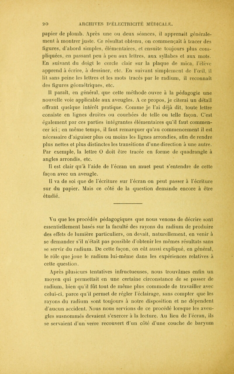 papier de plomb. Après une ou deux séances, il apprenait générale- ment à montrer juste. Ce résultat obtenu, on commençait à tracer des figures, d’abord simples, élémentaires, et ensuite toujours plus com- pliquées,.en passant peu à peu aux lettres, aux syllabes et aux mots. En suivant du doigt le cercle clair sur la plaque de mica, l’élève apprend à écrire, à dessiner, etc. En suivant simplement de l’œil, il lit sans peine les lettres et les mots tracés par le radium, il reconnaît des figures géométriques, etc. Il paraît, en général, que cette méthode ouvre à la pédagogie une nouvelle voie applicable aux aveugles. A ce propos, je citerai un détail offrant quelque intérêt pratique. Comme je l’ai déjà dit, toute lettre consiste en lignes droites ou courbées de telle ou telle façon. C’est également par ces parties intégrantes élémentaires qu’il faut commen- cer ici ; en même temps, il faut remarquer qu’au commencement il est nécessaire d’aiguiser plus ou moins les lignes arrondies, afin de rendre plus nettes et plus distinctes les transitions d’une direction à une autre. Par exemple, la lettre 0 doit être tracée en forme de quadrangle à angles arrondis, etc. Il est clair qu’à l’aide de l’écran un muet peut s’entendre de cette façon avec un aveugle. Il va de soi que de l’écriture sur l’écran on peut passer à l’écriture sur du papier. Mais ce côté de la question demande encore à être étudié. Vu que les procédés pédagogiques que nous venons de décrire sont essentiellement basés sur la faculté des rayons du radium de produire des effets de lumière particuliers, on devait, naturellement, en venir à se demander s’il n’était pas possible d’obtenir les mêmes résultats sans se servir du radium. De cette façon, on eût aussi expliqué, en général, le rôle que joue le radium lui-même dans les expériences relatives à cette question. Après plusieurs tentatives infructueuses, nous trouvâmes enfin un moyen qui permettait en une certaine circonstance de se passer de radium, bien qu’il fût tout de même plus commode de travailler avec celui-ci, parce qu’il permet de régler l’éclairage, sans compter que les rayons du radium sont toujours à notre disposition et ne dépendent d’aucun accident. Nous nous servions de ce procédé lorsque les aveu- gles susnommés devaient s’exercer à la lecture. Au lieu de l’écran, ils se servaient d’un verre recouvert d’un côté d’une couche de baryum